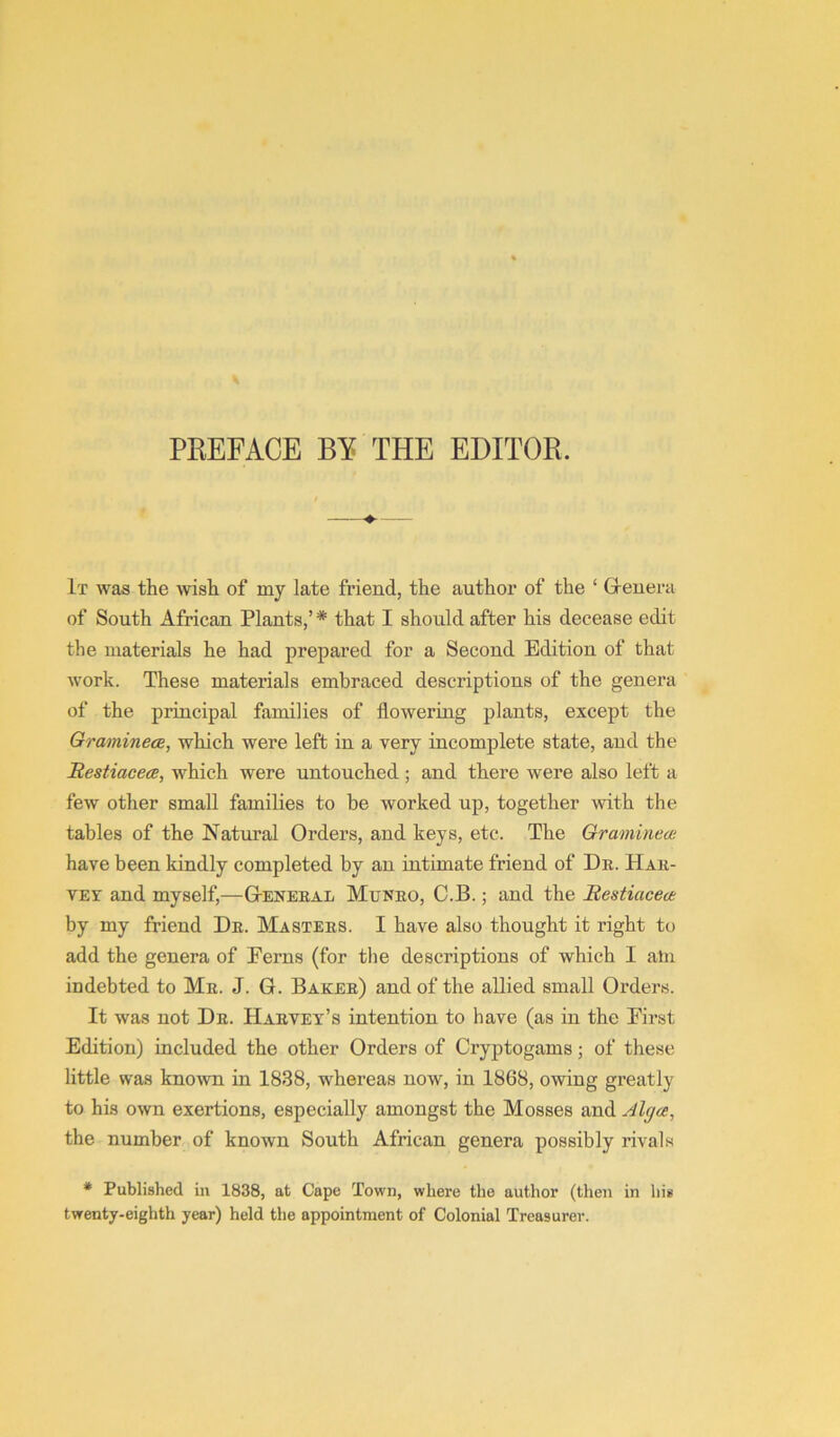 PREFACE BY THE EDITOR. —♦-— It was the wish of my late friend, the author of the ‘ Greuera of South African Plants,’ * that I should after his decease edit the materials he had prepared for a Second Edition of that work. These materials embraced descriptions of the genera of the principal families of flowering plants, except the Graminece, which were left in a very incomplete state, and the Restiacece, which were untouched; and there were also left a few other small families to be worked up, together with the tables of the Natural Orders, and keys, etc. The Gramineai have been kindly completed by an intimate friend of Dr. Har- vey and myself,—Gteneral Mtjnro, C.B. ; and the Bestiacete by my friend Dr. Masters. I have also thought it right to add the genera of Ferns (for the descriptions of which I aln indebted to Mr. J. G. Baker) and of the allied small Orders. It was not Dr. Harvey’s intention to have (as in the First Edition) included the other Orders of Cryptogams; of these little was known in 1838, whereas now, in 1868, owing greatly to his own exertions, especially amongst the Mosses and Alga, the number of known South African genera possibly rivals • Published in 1838, at Cape Town, where the author (then in his twenty-eighth year) held the appointment of Colonial Treasurer.