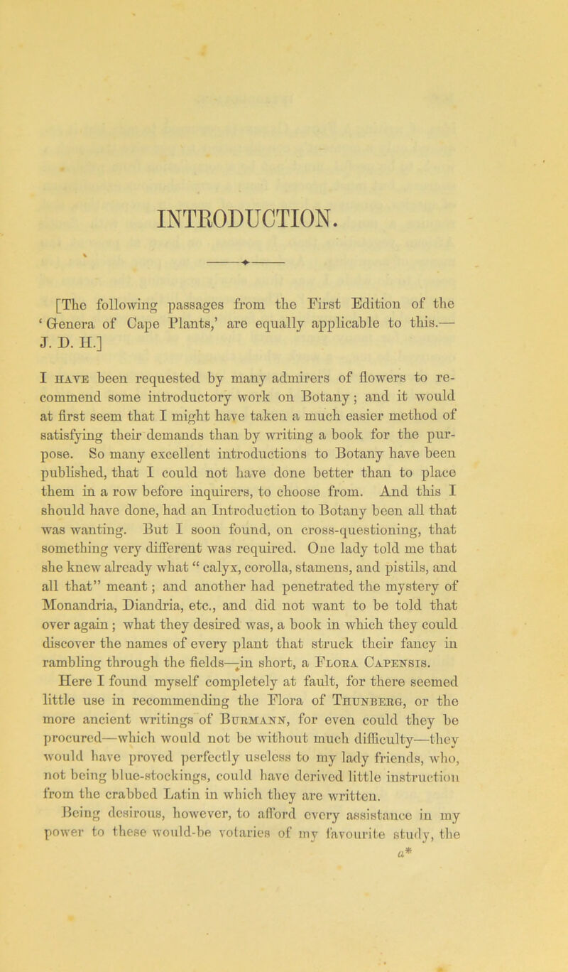 INTEODUCTION. [The following passages from the Tirst Edition of the ‘ G-enera of Cape Plants,’ are equally applicable to this.— J. D. H.] I HAVE been requested by many admirers of flowers to re- commend some introductory work on Botany; and it would at first seem that I might have taken a much easier method of satisfying their demands than by writing a book for the pur- pose. So many excellent introductions to Botany have been published, that I could not have done better than to place them in a row before inquirers, to choose from. And this I should have done, had an Introduction to Botany been all that was wanting. But I soon found, on cross-questioning, that something very different was required. One lady told me that she knew already what “ calyx, corolla, stamens, and pistils, and all that” meant; and another had penetrated the mystery of Monandria, Diandria, etc., and did not want to be told that over again ; what they desired was, a book in which they could discover the names of every plant that struck their fancy in rambling through the fields—in short, a Eloea Capehsis. Here I found myself completely at fault, for there seemed little use in recommending the Elora of Thhnbeeo, or the more ancient writings of Bhemanh, for even could they be procured—which would not be without much difficulty—they would have proved perfectly useless to my lady friends, who, not being blue-stockings, could have derived little instruction from the crabbed Latin in which they are written. Being desirous, however, to alibi’d every assistance iu my power to these would-be votaries of my favourite study, the