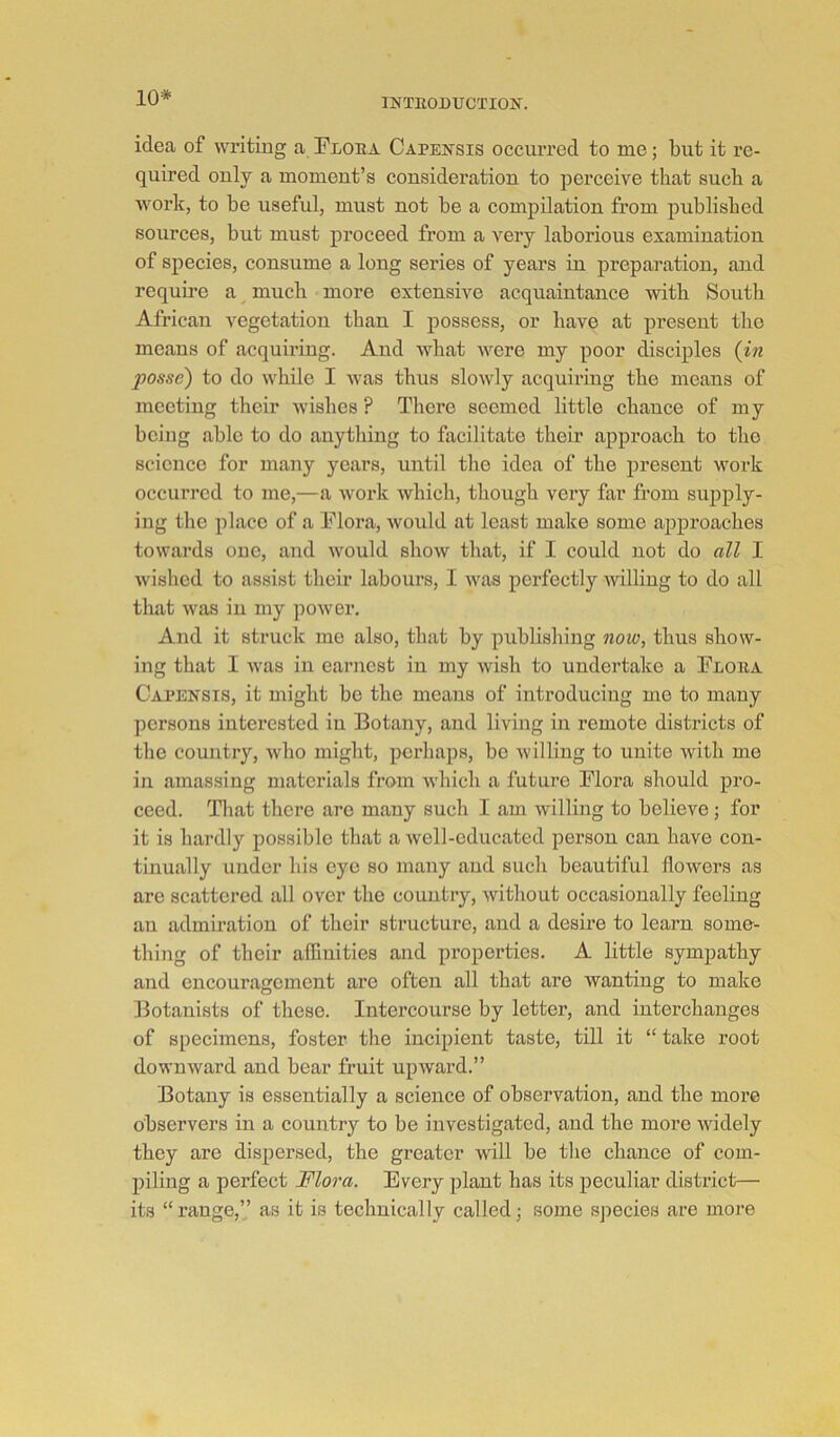 10* idea of writing a Ploea Capensis occurred to me; but it re- quired only a moment’s consideration to perceive that such a work, to be useful, must not be a compilation from published sources, but must proceed from a very laborious examination of species, consume a long series of years in preparation, and require a much more extensive acquaintance with Soutli African vegetation than I possess, or have at present the means of acquiring. And what were my poor disciples {in posse) to do while I was thus slowly acquiring the means of meeting their Avishes ? There seemed little chance of my being able to do anytliing to facilitate their approach to the science for many years, until the idea of the present work occurred to me,—a work which, though very far from supply- ing the place of a Flora, would at least make some approaches towards one, and would show that, if I could not do all I wished to assist their labours, I Avas perfectly Avilling to do all that Avas in iny poAver. And it struck me also, that by publishing now, thus show- ing that I Avas in earnest in my Avish to undertake a Floea Capensis, it might be the means of introducing me to many persons interested in Botany, and living in remote districts of the country, Avho might, perhaps, be Avilliug to unite Avith me in amassing materials from AA'hich a future Flora should pro- ceed. Tliat there are many such I am willing to believe; for it is hardly possible that a Avell-educated person can have con- tinually under his eye so many and such beautiful lloAvers as are scattered all over the country, Avithout occasionally feeling an admiration of their structure, and a desire to learn some- thing of their affinities and properties. A little sympathy and encouragement are often all that are wanting to make Botanists of these. Intercourse by letter, and interchanges of specimens, foster the incipient taste, till it “ take root downAvard and bear fruit upAvard.” Botany is essentially a science of observation, and the more observers in a country to be investigated, and the more Avidely they are dispersed, the greater Avill be the chance of com- piling a perfect Flora. Every plant has its peculiar district— its “ range,” as it is technically called; some species are more