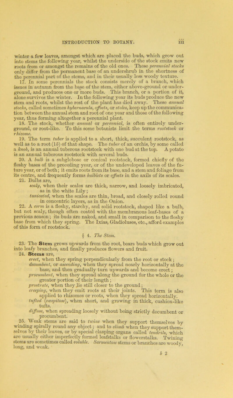 winter a few leaves, amongst which ore placed the buds, which grow out into stems the following year, whilst the underside of the stock emits new roots from or amongst the remains of the old ones. These perennial stocks only differ from the permanent base of an imdorshruh in the shortness of the perennial part of the stems, and in their usually loss woody texture. 17. In some perennials the stock consists merely of a branch, which issues in autumn from the base of the stem, either above-ground or under- ground, and produces one or more buds. This branch, or a portion of it, Sone survives the winter. In the following year its buds produce the new stem and roots, whilst the rest of the plant has died away. These annual stocks, called sometimes hybernaeula, offsets, or stoles, keep up the communica- tion between the annual stem and root of one year and those of the following year, thus forming altogether a perennial plant. 18. The steck, whether annual or perennial, is often entirely under- groxmd, or root-Uke. To this some botanists limit the terms rootstock or rhizotne. 19. The term hiber is applied to a short, thick, succulent rootstock, as well as to a root (15) of that shape. The tuber of an orchis, by some called a knob, is an annual tuberous rootstock with one bud at the top. A potato is an annual tuberous rootstock with several buds. 20. A bulb is a subglobose or conical rootstock, formed chiefly of the fleshy bases of the preceding year, or of the imdeveloped leaves of the fu- ture year, or of both; it emits roots from its base, and a stem and foliage from its centre, and frequently forms bulblets or offsets in the axils of its scales. 21. Bulbs are, scaly, when their scales are thick, narrow, and loosely imbricated, as in the white Lily; tunicated, when the scales are thin, broad, and closely rolled round in concentric layers, as in the Onion. 22. A com is a fleshy, starchy, and solid rootstock, shaped hke a bulb, but not scaly, though often coated with the membranous leaf-bases of a previous season; its buds are naked, and small in comparison to the fleshy base from which they spring. The Ixias, Gladioluses, etc., afford examples of this form of rootstock. § 4. The Stem. 23. The Stem grows upwards from the root, boars buds which grow out into leafy branches, and finally produces flowers and fruit. 24. Stems are, erect, when they spring perpendicularly from the root or stock; decumbent, or ascending, when they spread nearly horizontally at the base, and then gradually turn upwards and become erect; procumbent, when they spread along the ground for the whole or the greater portion of their length; prostrate, when they fre stiU closer to the ground; creeping, when they emit roots at their joints. This term is also applied to rhizomes or roots, when they spread horizontally. tufted {cmspitose), when short, and growing in thick, cushion-like tufts. diffuse, when spreading loosely without being strictly decumbent or procxunbent. 25. Weak stems are said to twine when they support themselves by winding spirally round any object; and to climb when they support them- selves by their leaves, or by special clasping organs called tendrils, which are usually either imperfectly formed leafstalks or flowcrstalks. Twining stems are sometimes called voluble. Sarmentose stems or branches arc woody, long, and weak, ’ h 2