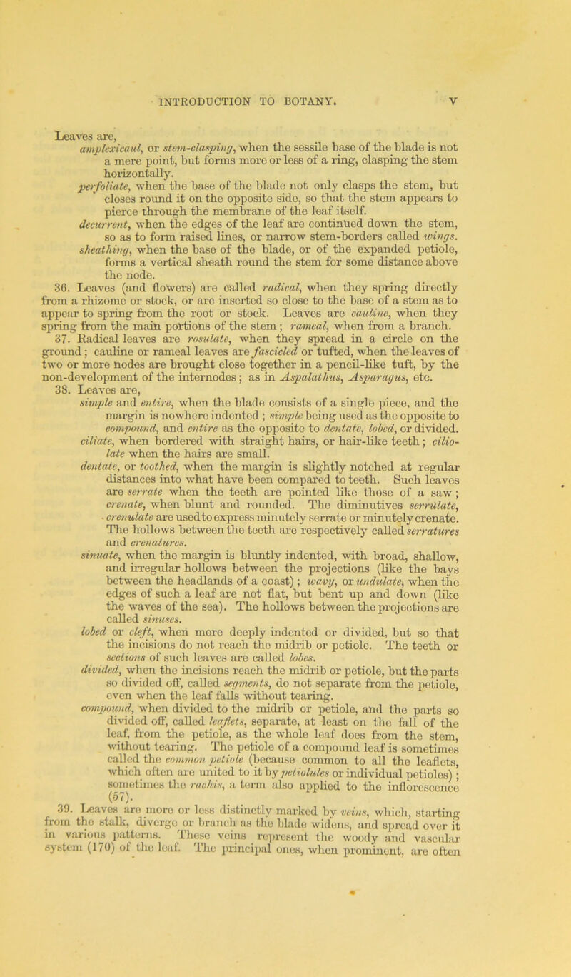 Loaves arc, ample-iicaul, or stem-clasping, when the sessile base of the blade is not a mere point, but forms more or less of a ring, clasping the stem horizontally. perfoliate, when the base of the blade not only clasps the stem, but closes round it on the opposite side, so that the stem appears to pierce through the membrane of the leaf itself. decurrent, when the edges of the leaf are continued down the stem, so as to form raised lines, or narrow stem-borders called wings. sheathing, when the base of the blade, or of the expanded petiole, forms a vertical sheath round the stem for some distance above the node. 36. Leaves (and flowers) are called radical, when they spring directly from a rhizome or stock, or are inseited so close to the base of a stem as to appear to spring from the root or stock. Leaves are cauline, when they spring from the main portions of the stem; rwmeal, when from a branch. 37. Radical leaves are rosulate, when they spread in a circle on the ground; cauline or rameal leaves are fascicled or tufted, when the leaves of two or more nodes are brought close together in a penen-Uke tuft, by the non-development of the intemodes; as in Aspalathus, Asparagus, etc. 38. Leaves are, simple and entire, when the blade consists of a single piece, and the margin is nowhere indented ; simple being used, as the opposite to compound, and efitirc as the opposite to dentate, lobed, or divided. ciliate, when bordered -with straight hairs, or hair-like teeth; cilio- late when the hairs are small. dentate, or toothed, when the mai-gin is slightly notched at regular distances into what have been compared to teeth. Such leaves are serrate when the teeth are pointed like those of a saw; crenate, when blunt and roimded. The diminutives serrulate, ■ erenulate are used to express minutely serrate or minutely crenate. The hollows between the teeth are respectively called serratures and erenatures. sinuate, when the margin is blimtly indented, with broad, shallow, .and irregular hollows between the projections (like the bays between the headlands of a coast); wavy, or undulate, when the edges of such a leaf are not flat, but bent up and down (Uke the waves of the sea). The hollows between the projections are called sinuses. lobed or eleft, when more deeply indented or divided, but so that the incisions do not reach the midrib or petiole. The teeth or sections of such leaves are called lobes. divided, when the incisions reach the midrib or petiole, but the parts so divided off, called segments, do not separate from the petiole, even when the leaf falls without tearing. co^npound, when divided to the midiib or petiole, and the parts so divided off, called leaflets, separate, at least on the fall of the leaf, from the petiole, as the whole loaf docs from the stem, without tearing. The petiole of a compound leaf is sometimes called the common petiole (because common to all the leaflets which often ai-e united to it by petiolules or individual petioles); sometimes the rachis, a term also applied to tho inflorescence (57). 39. l,eaves are more or less distinctly marked by veins, wliich, starting from the stalk, diverge or branch as tho blade widens, and siu-oad over it in various patterns. These veins represent tho woody and vascular system (170) of tho leaf. The princii)al ones, when pi'ominent, are often