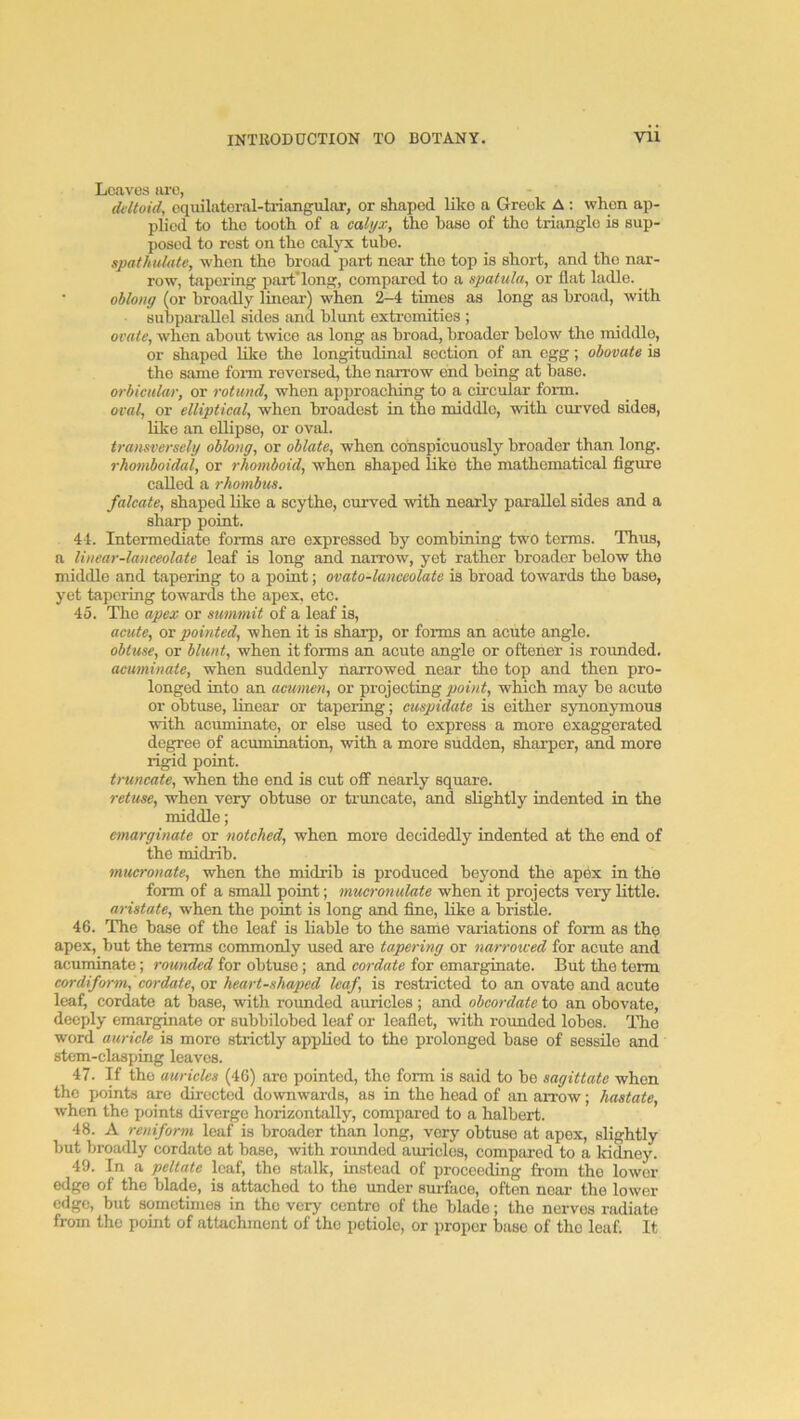 Leaves are, diitoid, cquilateral-ti-iangulor, or shaped like a Greek A; when ap- plied to tho tooth of a calyx, the base of the triangle is sup- posed to rest on the calyx tube. spathulate, when the broad part near the top is short, and the nar- row, tapering part'long, compared to a spatula, or flat ladle. _ oblong (or broadly linear) when 2-4 times as long as broad, with subpai-aUel sides and blunt extremities ; ovate, when about twice as long as broad, broader below the middle, or shaped like the longitudinal section of an egg; obovate is the same form reversed, the narrow end being at base. orbicular, or rotund, when approaching to a circular form. oval, or elliptical, when broadest in the middle, with curved sides, like an ellipse, or oval. transversely oblong, or oblate, when conspicuously broader than long. rhomboidal, or rhomboid, when shaped like the mathematical figure called a rhombus. falcate, shaped like a scythe, curved with nearly parallel sides and a sharp point. 44. Intermediate forms are expressed by combining two terras. Thus, a linear-lanceolate leaf is long and narrow, yet rather broader below tho middle and tapering to a point; ovato-lanceolate is broad towards the base, j'et tapering towards the apex, etc. 45. The apex or summit of a leaf is, acute, or pointed, when it is sharp, or forms an acute angle. obtuse, or blunt, when it forms an acute angle or oftener is rounded. acuminate, when suddenly narrowed near the top and then pro- longed into an acumen, or projecting powi, which may be acute or obtuse, linear or tapering; cuspidate is either synonymous with acuminate, or else used to express a more exaggerated degree of acumination, with a more sudden, sharper, and more rigid point. truncate, when the end is cut off nearly square. retuse, when very obtuse or truncate, and slightly indented in the middle; emarginate or notched, when more decidedly indented at the end of the midrib. mucronate, when the midrib is produced beyond the apex in the form of a small point; mucronulate when it projects very little. aristate, when the point is long and fine, like a bristle. 46. The base of the leaf is liable to the same variations of form as thp apex, but the terms commonly used are tapering or narrowed for acute and acuminate; rounded for obtuse; and cordate for emarginate. But the term cordiform,' cordate, or heart-shaped leaf, is restricted to an ovate and acute leaf, cordate at base, with rounded auricles; and obcordate to an obovate, deeply emarginate or subbilobed leaf or leaflet, with rounded lobes. TTie word aurick is more strictly applied to the prolonged base of sessHo and stem-clasping leaves. 47. If the auricles (46) are pointed, the form is said to be sagittate when the points axe directed downwai-ds, as in tho head of an aiTow; hastate, when tho points diverge horizontally, compared to a halbert. 48. A reniform leaf is broader than long, very obtuse at apex, slightly but broadly cordate at base, with rounded auricles, compared to a kidney. 49. In a peltate leaf, the stalk, instead of proceeding from tho lower edge of the blade, is attached to the under surface, often near the lower edge, but sometimes in the very centre of the blade; tho nerves radiate from the point of attachment of the petiole, or proper base of the loaf; It