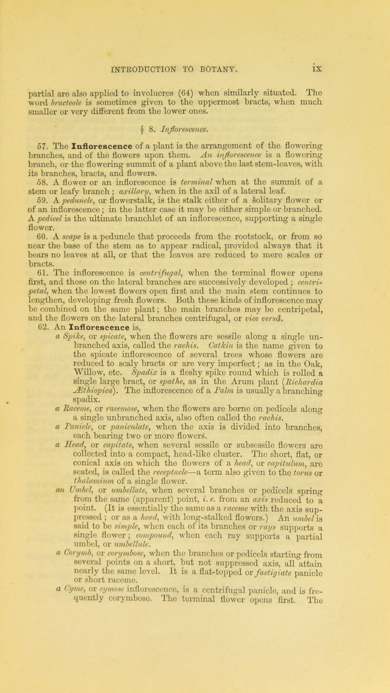 partial are also applied to invohicres (64) when similarly situated. The word bracteole is sometimes given to the uppermost hracts, when much smaller or very dififerent from the lower ones. § 8. Inflorescence. 67. The Inflorescence of a plant is the arrangement of the flowering branches, and of the flowers upon them. An infloreseence is a flowering branch, or the flowering summit of a plant above the last stem-leaves, with its branches, bracts, and flowers. 58. A flower or an inflorescence is terminal when at the summit of a stem or leafy branch ; axillarn, when in the axil of a lateral leaf. 69. A pedunele, or flowerstalk, is the stalk either of a solitary flower or of an inflorescence; in the latter case it may be either simple or branched. A pedicel is the ultimate branchlet of an inflorescence, supporting a single flower. 60. A scape is a peduncle that preceeds from the rootstock, or from so near the base of the stem as to appear radical, provided always that it bears no leaves at all, or that the leaves are reduced to mere scales or bracts. 61. The inflorescence is centrifugal, when the terminal flower opens first, and those on the lateral branches are successively developed ; centri- petal, when the lowest flowers open first and the main stem continues to lengthen, developing fresh flowers. Both these kinds ef inflorescence may be combined on the same plant; the main branches may be centripetal, and the flowers on the lateral branches centrifugal, or vice versd. 62. An Inflorescence is, a Spike, or spicate, when the flewers are sessile along a single un- branched axis, called the raehis. Catkin is the name given to the spicate inflorescence of several trees whose flowers are reduced to scaly bracts or are very imperfect; as in the Oak, Willow, etc. Spadix is a fleshy spike round which is roUed a single large bract, or spathe, as in the Arum plant {Itichardia JEthiopied). The inflorescence of a Fahn is usually a branching spadix. a Raceme, or racemose, when the flowers are home on pedicels along a single unbranched axis, also often called the raehis. a Fanicle, or paniculate, when the axis is divided into branches, each bearing two or more flowers. a Head, or capitate, when several sessile or subscssile flowers are collected into a compact, head-like cluster. The short, flat, or conical axis on which the flowers of a head, or capitulmn, are seated, is called the receptacle—a term also given to the torus or thulamiwn of a single flower. an Umbel, or umbellate, when several branches or pedicels spring from the same (apparent) point, i. e. from an axis reduced to a point. (It is essentially the same as a raceme with the axis sup- pressed ; or as a head, with long-stalked flowers.) An umbel is said to be simple, when each of its branches or rays supports a single flower; compound, when each ray supporis a partial umbel, or imbellulc. a Corymb, or corymbose, when the branches or pedicels stai-ting from several points on a short, but not suppressed axis, all attain nearly the same level. It is a flat-to2>ped or fastigiate panicle or short raceme. a Cyme, or cymosc inflorescence, is a centrifugal j)anicle, and is fre- quently corymbose. The teiminal flower opens fli-st. The