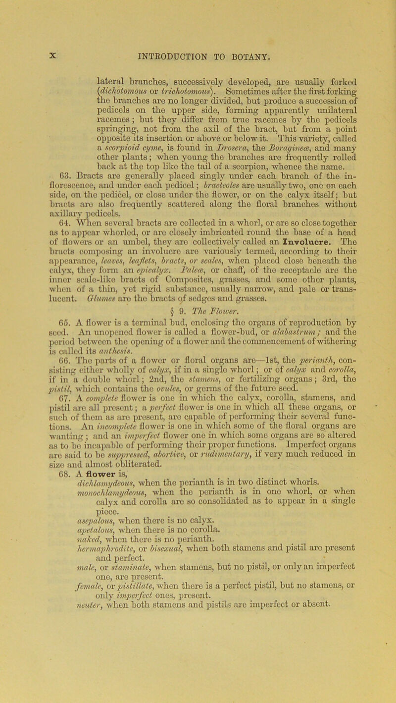 lateral brandies, successively developed, are usually forked {dichotomous or trichotomous). Sometimes after the first forking the branches are no longer divided, but produce a succession of pedicels on the upper side, forming apparently unilateral racemes; but they differ from true racemes by the pedicels springing, not from the axil of the bract, but from a point opposite its insertion or above or below it. This variety, called a scorpioid cyme, is foimd in Droscra, the Boraginece, and many other plants; when young the branches ai-e frequently rolled back at the top like the tail of a scorpion, whence the name. 63. Bracts arc generally placed singly under each branch of the in- florescence, and imder each pedicel; bracteoles are usually two, one on each side, on the pedicel, or close under the flower, or on the calyx itself; but bracts are also frequently scattered along the floral branches without axillary pedicels. 64. A\nien several bracts are collected in a whorl, or are so close together as to appear whorlcd, or are closely imbricated round the base of a head of flowers or an umbel, they are collectively called an Involucre. The bracts composing an involucre aro variously tci-med, according to thou- ap])earanco, leaves, leaflets, bracts, or scales, when placed close beneath the calyx, they fonn an epicalyx. Balccc, or chafl', of the I'ccoptaclo are the inner scale-like bracts of Composites, grasses, and some other plants, when of a thin, yet rigid substsmee, usually naiTow, and pale or trans- lucent. Qlumes aro the bracts of sedges and grasses. § 9. The Flower. 65. A flower is a terminal bud, enclosing the organs of roproduction by seed. An unopened flower is called a flower-bud, or alabastrum ; and the ])oriod between the opening of a flower and the commencement of \vithoiing is called its authesis. 66. J’he pai-ts of a flower or floral organs aro—1st, the perianth, oon- sisting either wholly of calyx, if in a single whorl; or of calyx and corolla, if in a iloublo whorl; 2nd, tho stamens, or fertilizing organs; 3rd, tlio pistil, which contiiins the ovules, or gonns of the future seed. 67. A complete flower is one in which tho calyx, coiolla, stamens, and pistil aro all present; a perfect flower is one in wliich all these organs, or such of them as aro present, aro cajiablo of performing their several func- tions. An incomplete flower is one in which some of the floral organs aro wanting ; and an imperfect flower one in which some organs arc so altered as to bo incai)able of performing their proper functions. Imperfect organs arc said to be suppressed, abortive, or rudimentary, if very much reduced in size and almost obliterated. 68. A flower is, dichlamydcous, when tho perianth is in two distinct whorls. monochiamydemis, when tho peiianth is in one whorl, or when calyx and corolla arc so consolidated as to appear in a single piece. asepalous, when there is no calyx. apetalous, when there is no corolla. naked, when there is no perianth. hermaphrodite, or bisexual, when both stamens and pistil aro present and perfect. male, or staminate, when stamens, but no pistil, or only an imperfect one, ai’o present. female, or pistillate, when there is a perfect pistil, but no stamens, or only imp)crfcct ones, ])rcsent. neuter, when both stamens and pistils are imperfect or absent.