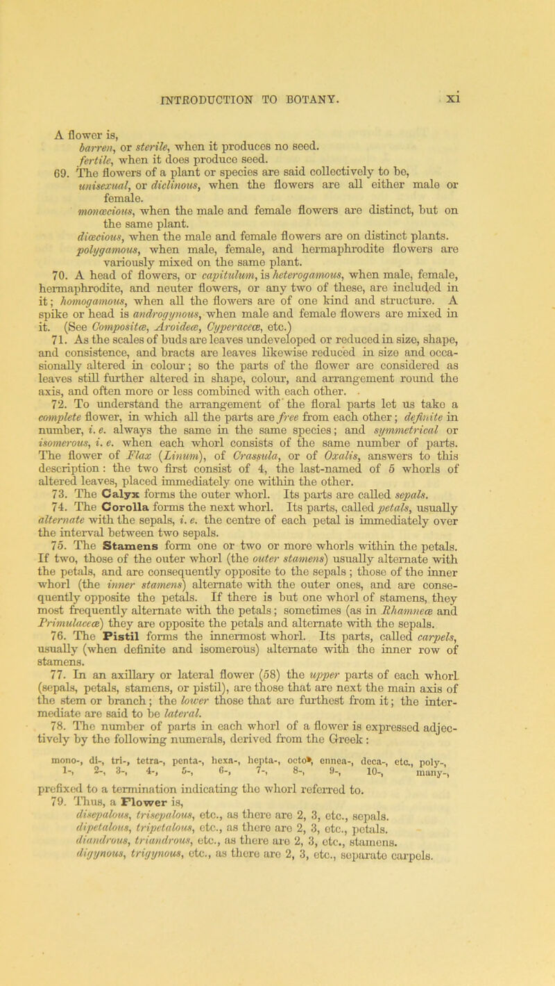 A flower is, barren, or sterile, when it produces no seed. fertile, when it does produce seed. 69. ITie flowers of a plant or species are said coUeetively to he, unisexual, or diclinous, when the flowers are all either male or femsile. monoecious, when the male and female flowers ai'O distinct, hut on the same plant. dioecious, when the male and female flowers are on distinct plants. polygamous, when male, female, and hermaphrodite flowers ai-e variously mixed on the same plant. 70. A head of flowers, or capitulmn, is heterogamous, when male, female, hermaphrodite, and neuter flowers, or any two of these, are included in it; homogamous, when all the flowers are of one kind and structure. A spike or head is androgynous, when male and female flowers are mixed in it. (See Gompositce, Aroidece, Cyperacece, etc.) 71. As the scales of buds are leaves undeveloped or reduced in size, shape, and consistence, find hracts are leaves likewise reduced in size and occa- sionally altered in colour; so the parts of the flower are considered as leaves still further altered in shape, colour, and arrangement round the axis, and often more or less combined with each other. . 72. To understand the arrangement of the floral parts let us take a complete flower, in which all the parts are free from each other; definite in number, i. e. always the same in the same species; and symmetrical or isomerous, i. e. when each whorl consists of the same number of parts. The flower of Flax {Linum), of Crassula, or of Oxalis, answers to this description: the two first consist of 4, the last-named of 6 whorls of altered leaves, placed immediately one within the other. 73. The Calyx forms the outer whorl. Its pai-ts are called sepals. 74. The Corolla forms the next whorl. Its parts, called petals, usually alternate with the sepals, i. e. the centre of each petal is immediately over the interval between two sepals. 75. The Stamens form one or two or more whorls within the petals. If two, those of the outer whorl (the outer stamens) usually alternate with the petals, and are consequently opposite to the sepals ; those of the inner whorl (the inner stamens) alternate with the outer ones, and are conse- quently opposite the petals. If there is hut one whorl of stamens, they most frequently alternate with the petals; sometimes (as in Rhamnea and Primulaeea) they are opposite the petals and alternate with the sepals. 76. The Pistil forms the innermost whorl. Its parts, called carpels, usually (when definite and isomerous) alternate with the iimer row of stamens. 77. In an axillary or lateral flower (58) the upper parts of each whorl (sepals, petals, stamens, or pistil), are those that aro next the main axis of the stem or branch; the lower those that are furthest fi'om it; the inter- mediate are said to be lateral. 78. The number of parts in each whorl of a flower is expressed adjec- tively by the following numerals, derived from the Greek; prefixed to a termination indicating tho whorl referred to. 79. TTius, a Flower is, disepalous, trisejKilous, etc., as there aro 2, 3, etc., sepals. dipetalons, tripctalous, etc., as there arc 2, 3, etc., pckils. diandrous, triandrous, etc., as there aro 2, 3, etc., stamens. digynow), trigynous, etc., as there are 2, 3, etc., sopiu-ato carpels.
