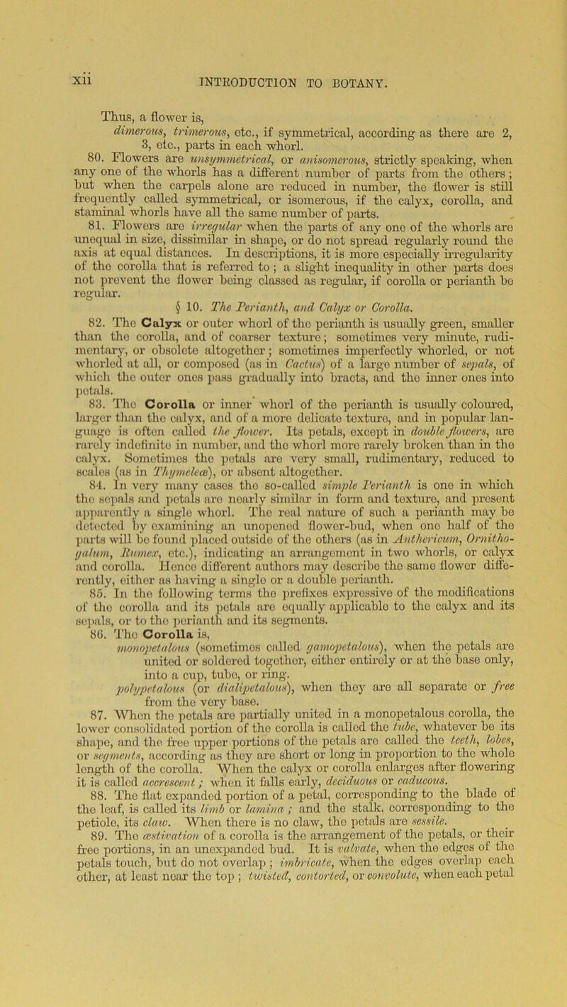Thus, a flower is, dtnierons, trhmrous, etc., if symmetrical, according as there are 2, 3, etc., pai-ts in each whorl. 80. Flowers are uiisi/mmetrical, or ainsomo-ous, strictly speaking, when any one of the whorls has a different number of parts from the others; but when the carpels alone are reduced in number, the flower is still frequently called symmetrical, or isomerous, if the calyx, corolla, and staminal whorls have all the same number of pai’ts. 81. Flowers are irregular when the parts of any one of the whorls are unequal in size, dissimilar in shape, or do not spread regularly round the axis at equal distances. In descriptions, it is more especially irrcgidmity of the corolla that is rofeiTcd to ; a slight inequality in other psu^ts does not prevent the flower being classed as regular, if corolla or perianth bo rcgultir. ^ 10. The Terianth, and Calyx or Corolla. 82. The Calyx or outer whorl of tho perianth is risually green, smaller than tho corolla, and of coarser texture; sometimes veiy minute, rudi- mentary, or obsolete altogether; sometimes imperfectly whorled, or not whorled at all, or composed (as in Caciue) of a large number of sepals, of which the outer ones jjass gradually into bracts, and tho umer ones into petals. 83. Tlio Corolla or inner whorl of tho perianth is usually coloiu'ed, larger than tho calyx, and of a more delicate texture, and in popular lan- guage is often called the flower. Its pehils, except in double flowers, are rarely indelinito in nuniboi’, and tho whorl more rarely broken than in tho calyx. Sometimes tho petals are very small, rudimentary, reduced to scales (as in Thymelece), or absent altogether. 81. In very many cases tho so-called simple I'erianth is one in which tho soi)als and petals are nearly similar in fonn and texture, and present api)arently a single whorl. The real nature of such a perianth may bo detected by examining an unopened flower-bud, when one half of tho parts will bo found jdaced outside of tho others (as in Anthericum, Ornitho- yalnm, llumex, etc.), indicating an arrangement in two whorls, or calyx and corolla. Hence difl'orent authors may describe tho same flower difle- rently, either as having a single or a double perianth. 85. In tho following tenns tho prelixes exjjrossivo of tho moclifleations of tho corolla and its ])ctals are equally ai)plicablo to tho calyx and its sei)als, or to the ])orianth and its segments. 8C. Tho Corolla is, monopetalous (sometimes called gamopetalous), when the petals are united or soldered together, either ontmely or at the base only, into a cup, tube, or ring. polypetalous (or dialipetalous), when they ai’O all separate or free fi’om tho very base. 87. \Vlion tho petals are partially united in a monopetalous corolla, the lower consolidated portion of tho corolla is called tho tube, whatever bo its shape, and tho free upper portions of the petals are called^ tho teeth, lobes, or segments, according as they are short or long in propoxfion to the whole length of the corolla. When tho calyx or coi’olla enlarges after floweiing it is called aeereseent; when it falls eaily, deciduous or eadueous. 88. Tho flat expanded poi’tion of a petal, coiTosponding to tho blade of tho leaf, is called its limb or lamina ; and the stalk, corresponding to tho petiole, its elaw. ^Vhon there is no claw, tho petals are sessile. 89. The (estivation of a corolla is the arrangement of the petals, or their free portions, in an unexpanded bud. It is valvate, when tho edges of the petals touch, but do not ovcilai); imbricate, when the edges overlap each other, at least near tho top ; twisted, contorted, or convolute, when each petal