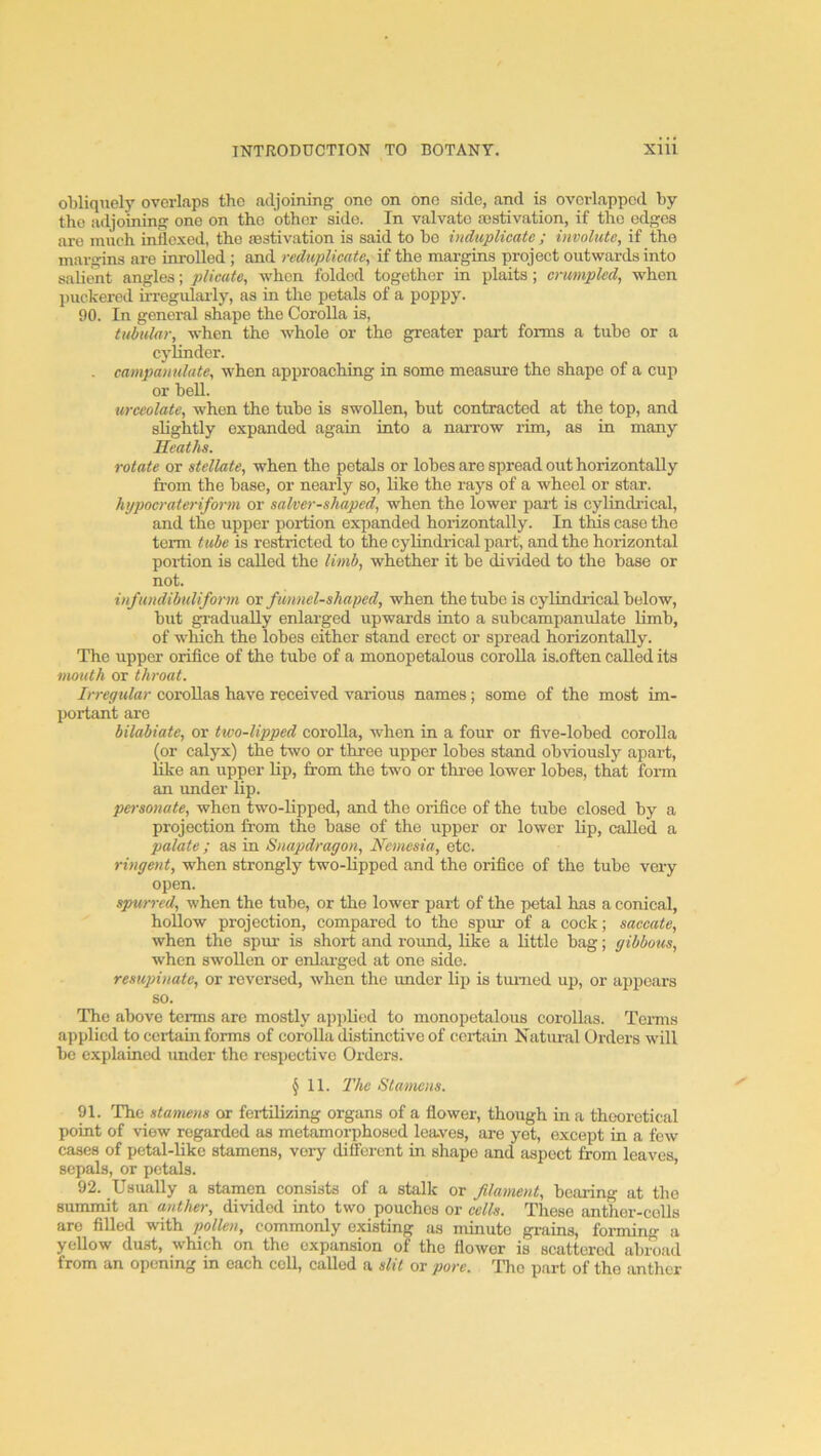 obliquely overlaps the adjoining one on one side, and is overlapped by the adjoining one on the other side. In valvate asstivation, if the edges are much inflexed, the aestivation is said to bo indupUcate ; involute, if the margins are inrolled ; and reduplicate, if the margins project outwards into salient angles; plicate, when folded together in plaits; crumpled, when juickerod irrogulai'ly, as in the petals of a poppy. 90. In general shape the Corolla is, tubular, when the whole or the greater part forms a tube or a cylinder. . campanulute, when approaching in some measure the shape of a cup or bell. urceolate, when the tube is swollen, but contracted at the top, and slightly expanded again into a narrow rim, as in many Heaths. rotate or stellate, when the petals or lobes are spread out horizontally from the base, or nearly so, liko the rays of a wheel or star. hypocrateriform or salver-shaped, when the lower part is cylindrical, and the upper portion expanded horizontally. In this case the tenn tube is restricted to the cylindrical part, and the horizontal poriion is called the limb, whether it be divided to the base or not. infundibuliform or funnel-shaped, when the tube is cylindrical below, but gradually enlarged upwards into a subcampanulate Hmb, of which the lobes cither stand erect or spread horizontally. The upper orifice of the tube of a monopetalous corolla is.often called its mouth or throat. Irregular corollas have received various names; some of the most im- portant are bilabiate, or two-lipped corolla, when in a four or five-lobed corolla (or calyx) the two or three upper lobes stand obviously apart, like an upper lip, from the two or thi-ee lower lobes, that fonn an under lip. po-sonate, when two-hpped, and the orifice of the tube closed by a projection from the base of the upper or lower lip, called a palate ,• as in Snayidragon, Nemesia, etc. ringent, when strongly two-lipped and the orifice of the tube very open. spurred, when the tube, or the lower part of the jjetal has a conical, hollow projection, compared to the spur of a cock; saccate, when the spur is short and round, like a little bag; gibbous, when swollen or enlarged at one side. resujnnate, or reversed, when the under lip is tinned up, or appears so. The above terms are mostly applied to monopetalous corollas. Terms applied to certain forms of corolla distinctive of certain Natural Orders will be explained under the respective Orders. §11. I'hc Stamens. 91. The stamens or fertilizing organs of a flower, though in a theoretical point of view regarded os metamorphosed lea-ves, are yet, except in a few cases of petal-like stamens, very different in shape and aspect from leaves sepals, or petals. ’ 92. Usually a stamen consists of a stallc or filament, bearing at the summit an anther, divided into two pouches or cells. Those anther-coils are filled with pollen, commonly existing as minute grains, forming a yellow dust, which on the expansion of the flower is scattered abroad from an opening in each coll, called a slit or pore. The part of tho anther