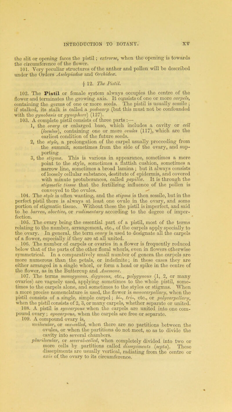 the slit or opening faces tho pistil; extrorse, when the opening is towai-ds the circumference of tho flower. 101. Verj' peculiar structures of the anther and pollen will ho described under tho Orders Asclepiadeai and Orchidece. § 12. The Pistil. 102. The Pistil or female system always occupies the centre of tho flower and terminates the gi-owing axis. It cqpsists of one or more carpels^ containing the germs of one or more seeds. The pistil is usually sessile ; if stiilked, its stalk is called a podoearp (hut this must not he confounded with tho gynobasis or gynophore) (127). 103. A complete pistil consists of three parts :— 1, the ovary or enlarged base, which includes a cavity or cell {loculus), containing one or more ovules (117), which are tho earliest condition of the future seeds. 2, the style, a prolongation of the carpel usually proceeding from the summit, sometimes from the side of the ovary, and sup- porting 3, the stigma. This is various in appearance, sometimes a mere point to the style, sometimes a flattish cushion, sometimes a narrow line, sometimes a broad lamina ; but it alwaj's consists of loosely cellular substance, destitute of epidermis, and covered vdth minute protuberances, called papilla. It is through the stigmafic tissue that the fei-tilizing influence of the pollen is conveyed to the ovules. ^ 104. The style is often wanting, and the stigma is then sessile, hut in the perfect pistil there is always at least one ovule in the ovary, and some portion of stigmatic tissue. Without these the pistil is imperfect, and said to he han'en, abortive, or rudimentary according to the degree of imper- fection. 105. The ovary being the essential part of a pistil, most of the terms relating to the number, arrangement, etc., of the carpels apply specially to the ovary. In general, the term ovary is used to designate all the carpels of a flower, especially if they are at all united. 106. The number of carpels or ovaries in a flower is frequently reduced below that of the parts of the other floral whorls, even in flowers otherwise symmetrical. In a comparatively small number of genera the carpels are more numerous than the petals, or indefinite; in these cases they are either arranged in a single whorl, or form a head or spike in the centre of the flower, as in the Buttercup and Anemone. 107. The terms monogynous, digynous, etc., polygynous (1, 2, or many ovaries) are vaguely used, applying sometimes to the whole pistil, some- times to the carpels alone, and sometimes to the styles or stigmas. When a more precise nomenclature is used, the flower is monocarpellary, when the pistil consists of a single, simple carpel; bi-, tri-, etc., or poly car pellary, when tho pistil consists of 2, 3, or many carpels, whether separate or united. 108. A pistil is syncarpous when the carpels are united into one com- pound ovary; apocarpous, when the ciu-pels arc free or sepaiuto. 109. A compound ovfiry is, unilocular, or onc-celkd, when there are no partitions between the ovules, or when the pai-titions do not meet, so as to divide the cavity into several chambers. plurilocular, or several-celled, when completely divided into two or more cells by partitions called dissepiments {septa). Those dissepiments are usually vortical, mdiating from the centre or axis of the ovaiy to its circumference.