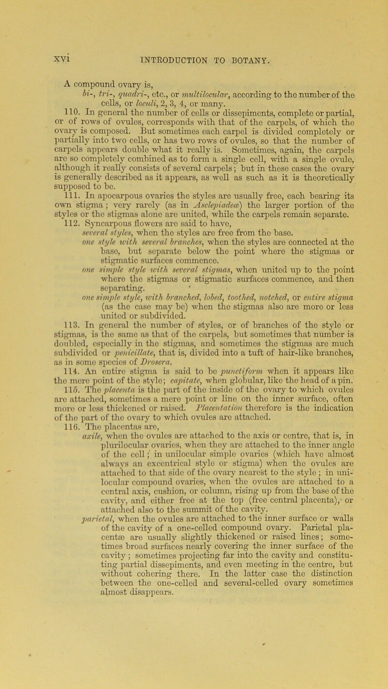 A compound ovary is, bi-, tri-, quadri-, etc., or imdtilociilar, according to the number of the colls, or loculi, 2, 3, 4, or many. 110. In general the number of colls or dissepiments, complete or partial, or of rows of ovules, corresponds with that of the carpels, of which the ovaiy is composed. But sometimes each carpel is divided completely or partially into two cells, or has two i-ows of ovules, so that the number of carpels appears double what it really is. Sometimes, again, the carpels arc so completely combined as to form a single coll, with a single ovule, although it reall)^ consists of several cai-pels; but in these cases the ovary is genei-ally described as it ai)pears, as well as such as it is theoretically supposed to be. 111. In apocarpous ovaries the styles are usually fi'eo, each bearing its o^vn stigma; very rai'oly (as in Asclepiadea) the larger portion of the stylos or the stigmas alone arc imitod, while the carpels remain separate. 112. Sjmcarjjous flowers arc said to have, several styles, when the styles are free from the base. one style with several branches, when the styles ai’e connected at the base, but separate below the point where the stigmas or stigmatic surfaces commence. one simple style with several stigmas, when \mitcd up to the point where the stigmas or stigmatic sui-faccs commence, and then separating. one simple style, with branched, lobed, toothed, notched, or entire stigma (as the case may be) when the stigmas also arc moro or less \mited or snbdi^^dcd. 113. In general the number of styles, or of branches of the stylo or stigmas, is the same as that of the carjjels, but sometimes that number is doubled, especially in the stigmas, and sometimes the stigmas arc much snbdiridcd or penicillate, that is, divided into a tuft of hair-liko bnmehos, as in some species of Droscra. 114. An entire stigma is said to ho punctiform when it appears like the mere point of the stylo; capitate, when globular, like the lieadof a pin. 115. T\\g placenta is the part of the inside of the ovary to which ovules arc attached, sometimes a mere ])oint or lino on the inner smfaco, often moro or loss thickened or raised. J’laccntation therefore is the indication of the ]>art of the ovary to which oinilcs are attached. 116. The placentas are, axile, when the ovules are attached to the axis or centre, that is, in jilurilocular ovaries, when they arc attached to the inner angle of the coll; in unilocular simple ovaries (which have almost always an cxccnirical stylo or stigma) when the ovules are attached to that side of the ovary nearest to the style ; in imi- locular compound ovaries, when the ovules are attached to a central a.xis, cushion, or column, rising up from the base of the cavity, and cither free at the top (free central placenta),- or attached also to the summit of the carity. imrietal, when the ovules are attached to the inner surface or walls of the ca-vdty of a one-celled compoimd ova^. Parietal pla- centffi are usually slightly thickened or raised lines; some- times broad surfaces nearly covering the inner surface of the carity ; sometimes projecting far into the cavity and constitu- ting partial dissepiments, and even meeting in the centre, but without cohering there. In the latter case the distinction between the one-ceUed and several-celled ovary sometimes almost disappears.