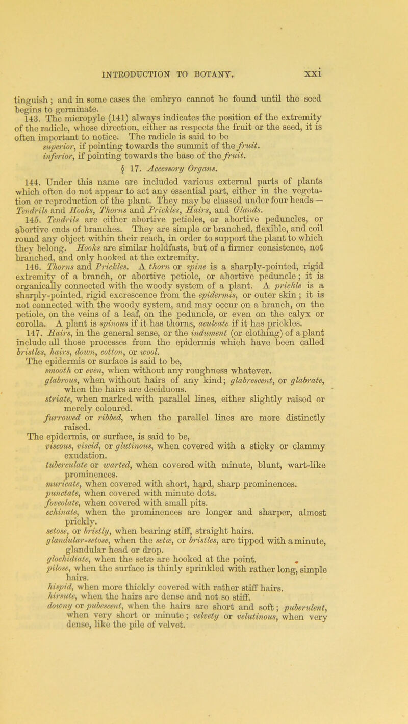 tinguish; and in some cases the embryo cannot bo found until the seed begins to germinate. 143. The micropylo (141) always indicates the position of the extremity of the radicle, whose direction, eitiier as respects the fruit or the seed, it is often important to notice. The radicle is said to be superior, if pointing towards the summit of the fruit, inferior, if pointing towards the base of the fruit. § 17. Accessory Organs. 144. Under this name are included various external parts of plants which often do not appear to act any essential part, either in the vegeta- tion or reproduction of the plant. They may be classed under four heads — Tendrils and Hooks, Thorns and Prickles, Hairs, and Glands. 145. Tendrils are either abortive petioles, or abortive peduncles, or abortive ends of branches. They are simple or branched, flexible, and coil round any object within their reach, in order to support the plant to which they belong. Hooks are similar holdfasts, but of a firmer consistence, not branched, and only hooked at the extremity. 146. Thorns and Prickles. A thorn or sjnne is a sharply-pointed, rigid extremity of a branch, or abortive petiole, or aboi-tive peduncle; it is organic^y connected with the woody system of a plant. A prickle is a sharply-pointed, rigid excrescence from the epidermis, or outer skin ; it is not connected with the woody system, and may occur on a branch, on the petiole, on the veins of a leaf, on the peduncle, or even on the calyx or corolla. A plant is spinous if it has thorns, aculeate if it has prickles. 147. Hairs, in the general sense, or the indument (or clothing) of a plant include all those processes from the epidermis winch have been called bristles, hairs, down, cotton, or wool. The epidermis or sxuface is said to be, smooth or even, when without any roughness whatever. glabrous, when without hairs of any kind; glabrescent, or glabrate, when the hairs are deciduous. striate, when marked with parallel lines, either slightly raised or merely coloured. furrowed or ribbed, when the parallel lines are more distinctly raised. The epidermis, or surface, is said to be, viscous, viscid, or glutinous, when covered with a sticky or clammy exudation. tuberculate or warted, when covered with minute, blxmt, wart-like prominences. murieate, when covered with short, h^rd, sharp prominences. punctate, when covered with minute dots. foveolate, when covered with small pits. echinate, when the prominences are longer and sharper, almost prickly. setose, or bristly, when bearing stiff, straight hairs. glandular-setose, when the setw, or bristles, are tipped with a minute, glandular head or drop. glochidiate, when the set® are hooked at the point. , pilose, when the surface is thinly sprinkled with rather long, simple hairs. hispid, when more thickly covered with rather stiff hairs. hirsute, when the hairs are dense and not so stifl'. downy or pubescent, when the hairs are short and soft; puberulent, when very short or minute; velvety or velutinous, when very dense, like the pile of velvet.