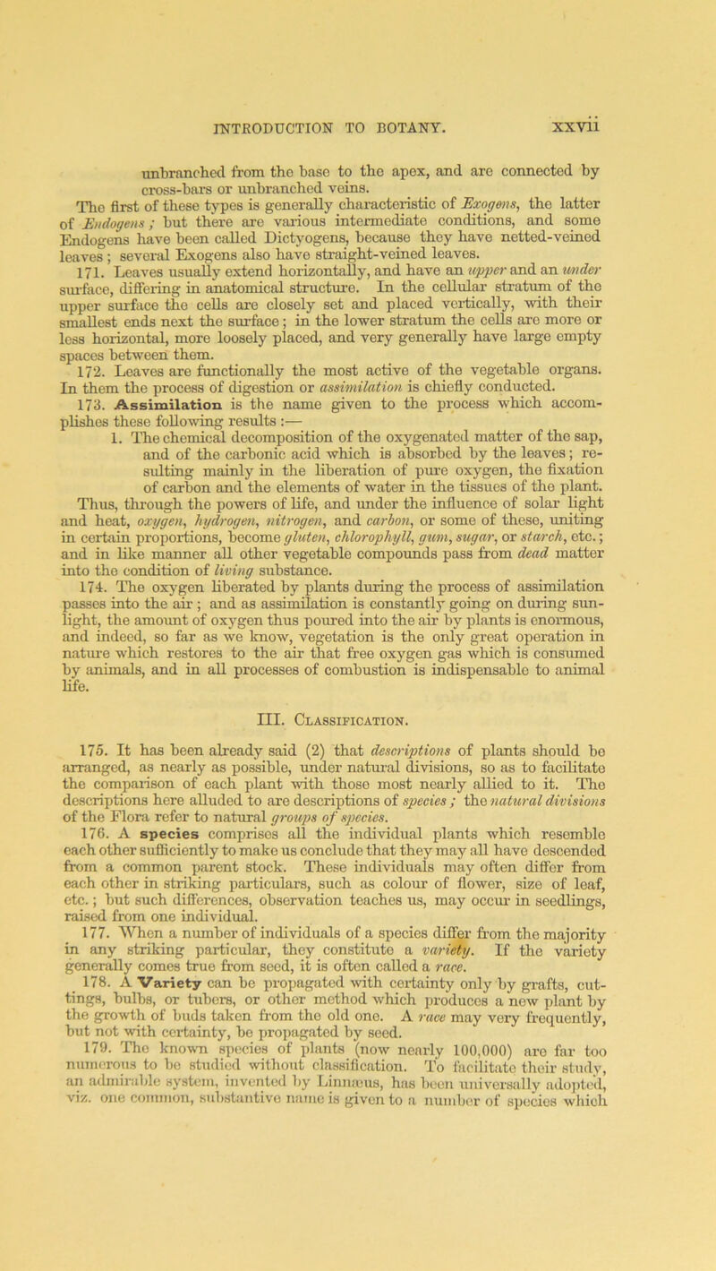 unbranched from tho base to the apex, and are connected by cross-bars or imbranchcd veins. Tlie first of these types is generally characteristic of Exogmu, the latter of Endogens; but there are various intermediate conditions, and some Endogens have been called Dictyogens, because they have netted-veined leaves ; several Exogens also have straight-veiued leaves. 171. Leaves usually extend horizontally, and have an upper and an under sm'face, difiering in anatomical structure. In the cellular stratum of the upper surface tho cells are closely set and placed vertically, with their smallest ends next tho surface; in the lower stratum the cells are more or less horizontal, more loosely placed, and very generally have large empty spaces between them. 172. Leaves are functionally the most active of the vegetable organs. In them the process of digestion or assimilation is chiefly conducted. 173. Assimilation is the name given to the process which accom- plishes these following results :— 1. The chemical decomposition of the oxygenated matter of tho sap, and of the carbonic acid which is absorbed by the leaves; re- sulting mainly in the liberation of pure oxygen, the fixation of carbon and the elements of water in the tissues of tho plant. Thus, through the powers of life, and under the influence of solar light and heat, oxygen, hydrogen, nitrogen, and carbon, or some of these, uniting in certain proportions, become gluten, chlorophyll, gum, sugar, or starch, etc.; and in like manner all other vegetable compounds pass from dead matter into the condition of living substance. 174. The oxygen liberated by plants during the process of assimilation passes into the air ; and as assimilation is constantly going on during sim- light, the amo\mt of oxygen thus poured into the air by plants is enormous, and indeed, so far as we know, vegetation is the only great operation in natui’e which restores to the air that free oxygen gas which is consumed by animals, and in all processes of combustion is indispensable to animal Ufe. III. Classification. 175. It has been already said (2) that descriptions of plants should be arranged, as nearly as possible, under natural divisions, so as to facilitate the comparison of each plant with those most nearly allied to it. Tho descriptions here alluded to are descriptions of species ; the natural divisions of the Flora refer to natural groups of species. 176. A species comprises all the individual plants which resemble each other sufliciently to make us conclude that they may all have deseendod from a common parent stock. These individuals may often differ from each other in striking particulars, such as colour of flower, size of leaf, etc.; but such difliercnces, observation teaches us, may occur in seedlings, raised from one individual. 177. When a number of individuals of a species differ from the majority in any striking particular, they constitute a vari^y. If the variety generally comes true from seed, it is often called a race. 178. A Variety can be propagated with certainty only by grafts, cut- tings, bulbs, or tubers, or other method which produces a new plant by the growth of buds taken from the old one. A race may very frequently, but not with certainty, be proi)agatod by seed. 179. Tho known species of plants (now nearly 100,000) are far too numerous to bo studied %vithout classification. To facilitate their study, an admirable system, invented by Linmeus, has been universally ado])t(!d, viz. one connnon, substantive name is given to a number of species which