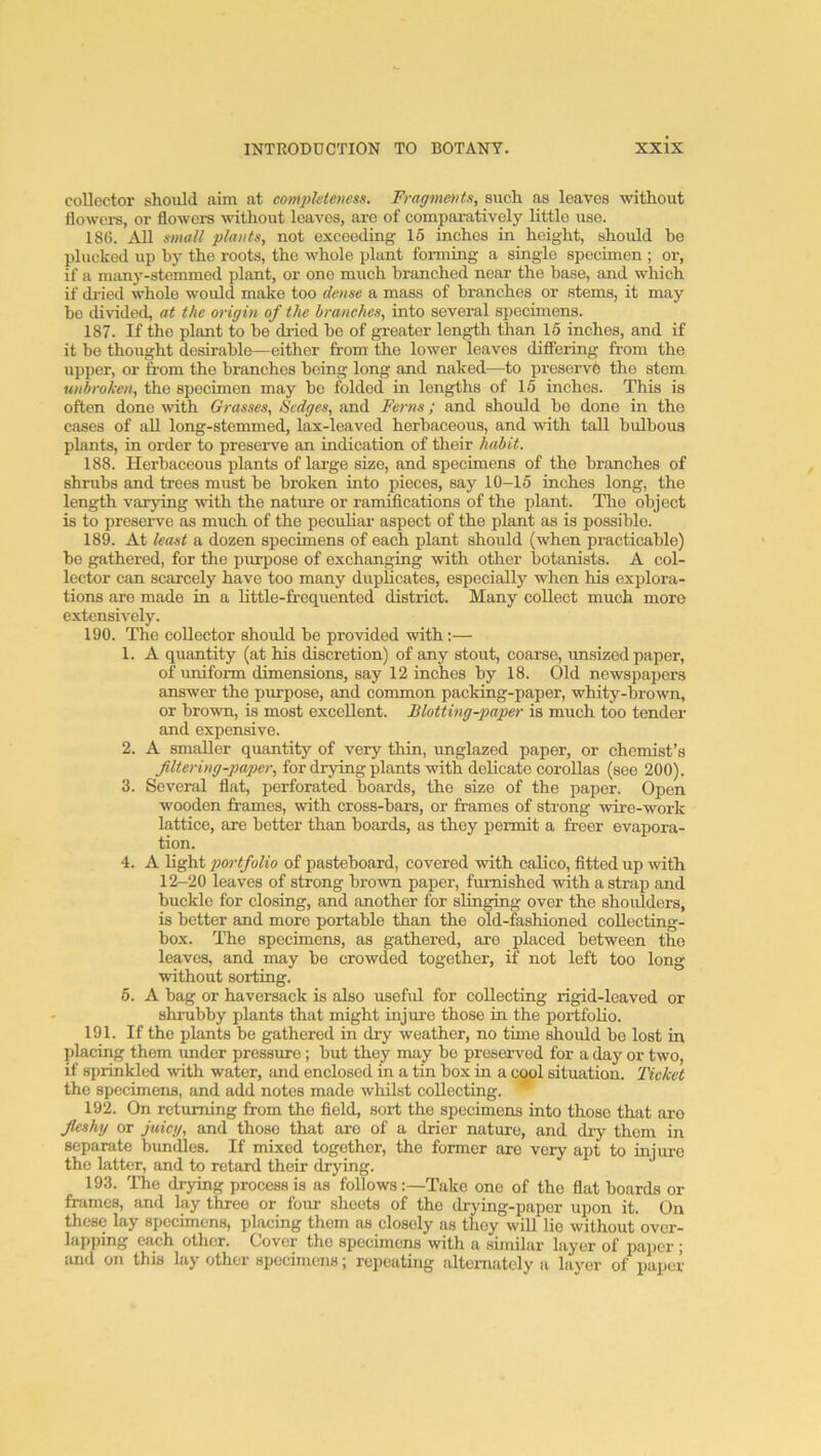 collector should aim at compUteness. Fragments, such as leaves without flowers, or flowers vuthout leaves, are of comparatively little use. 186. All small plants, not exceeding 15 inches in height, should he plucked up by the roots, the whole plant forming a single specimen ; or, if a many-stemmed plant, or one much branched near the base, and which if di-ied whole would make too dense a mass of branches or stems, it may be divided, at the origin of the branches, into several specimens. 187. If the plant to be dried bo of greater length than 16 inches, and if it be thought desirable—either from the lower leaves differing fi-om the upper, or from the branches being long and naked—to preserve the stem unbroken, the specimen may be folded in lengths of 15 inches. This is often done vuth Grasses, Sedges, and Ferns; and should be done in the cases of aU long-stemmed, lax-leaved herbaceous, and with tall bulbous plants, in order to preserve an indication of their habit. 188. Herbaceous plants of large size, and specimens of the branches of shrubs and trees must be broken into pieces, say 10-15 inches long, the length varying with the nature or ramifications of the plant. The object is to preserve as much of the peculiai’ aspect of the plant as is possible. 189. At least a dozen specimens of each plant should (when practicable) be gathered, for the purpose of exchanging with other botanists. A col- lector can scarcely have too many dupUcates, especially when his explora- tions are made in a little-frequented district. Many collect much more extensively. 190. The collector should be provided with:— 1. A quantity (at his discretion) of any stout, coarse, imsized paper, of uniform dimensions, say 12 inches by 18. Old newspapers answer the purpose, and common packing-paper, whity-brown, or brown, is most excellent. Blotting-paper is much too tender and expensive. 2. A smaller quantity of very thin, unglazed paper, or chemist’s filtering-paper, for drying plants with delicate corollas (see 200). 3. Several fiat, perforated boards, the size of the paper. Open wooden frames, with cross-bars, or frames of strong wire-work lattice, are better than boards, as they permit a freer evapora- tion. 4. A light portfolio of pasteboard, covered with calico, fitted up with 12-20 leaves of strong brown paper, furnished with a strap and buckle for closing, and another for slinging over the shoulders, is better and more portable than the old-fashioned collecting- box. The specimens, as gathered, are placed between the leaves, and may be crowded together, if not left too long without sorting. 6. A bag or haversack is also useful for collecting rigid-leaved or shrubby plants that might injure those in the portfolio. 191. If the plants be gathered in dry weather, no time should bo lost in placing them under pressure; but they may be preserved for a day or two, if sprinkled with water, and enclosed in a tin box in a cool situation. Ticket the specimens, and add notes made whilst collecting. ’’ 192. On returning from the field, sort the specimens into those that aro fleshy or juicy, and those that are of a drier nature, and diy them in separate bimdles. If mixed together, the former aro very apt to injure the latter, and to retard their drying. 193. The drying process is as follows :—Take one of the fiat boards or frames, and lay three or four shoots of the drying-paper upon it. On these lay specimens, jdacing them as closely as they will lie without over- lapping each other. Cover the specimens with a similar layer of paper ; and on this lay other specimens; repeating alternately a layer of paper