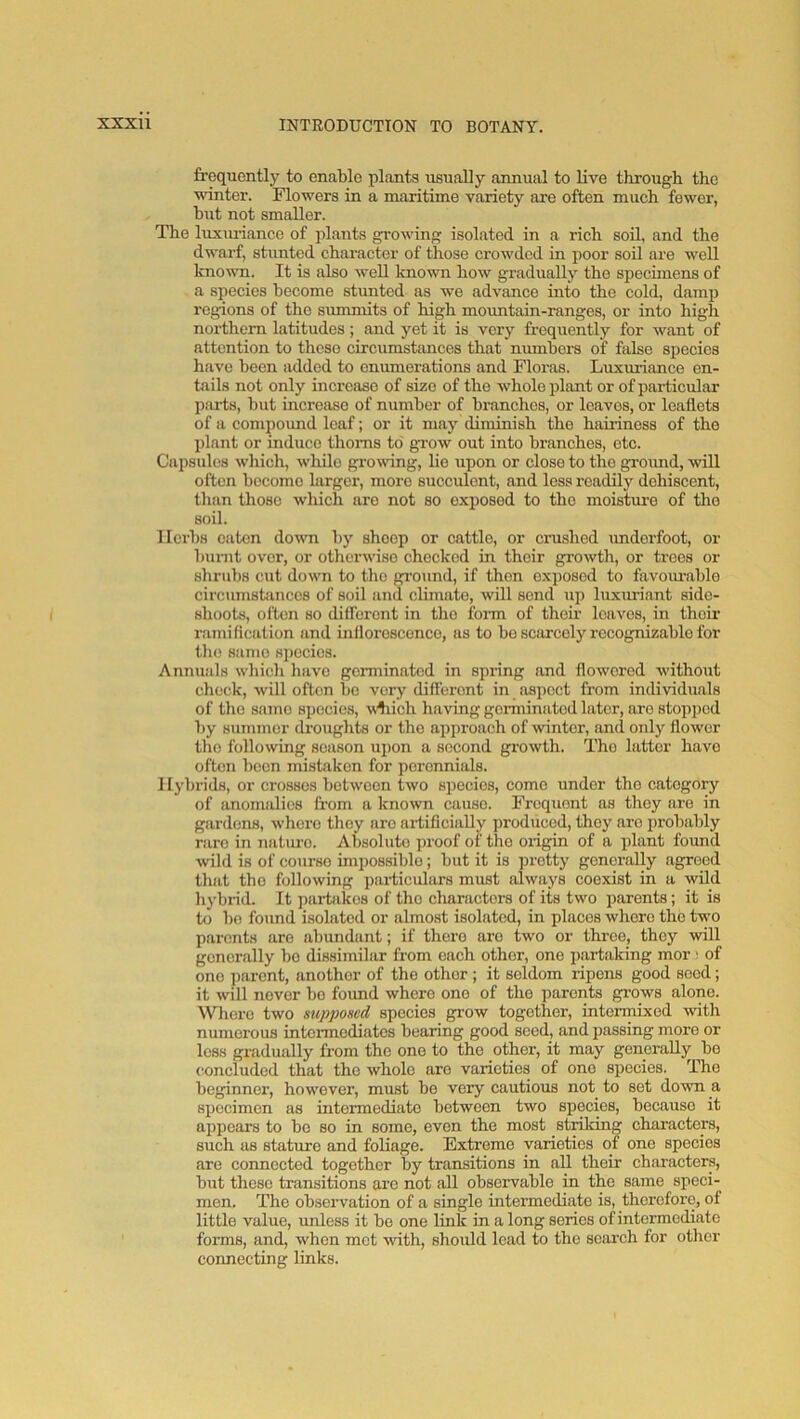 frequently to enable plants usually annual to live through the vunter. Flowers in a maritime variety are often much fewer, but not smaller. The luxinaanco of plants growing isolated in a rich soil, and the dwarf, stunted character of those crowded in poor soil are well known. It is also well known how gradually the specimens of a species become stunted as we advance into the cold, damp regions of the summits of high mountain-ranges, or into high northern latitudes; and yet it is very frequently for want of attention to these circumstances that niunbcrs of false species have been added to enumerations and Floras. Luxuriance en- tails not only increase of size of the whole plant or of particular parts, but increase of number of branches, or loaves, or leaflets of a compoimd loaf; or it may diminish the hairiness of the plant or induce thorns to' grow out into branches, etc. Capsules wliich, while growdng, lie upon or close to the groimd, will often become larger, more succulent, and less readily dehiscent, than those which arc not so exposed to the moisture of the soil. Herbs eaten down by sheep or cattle, or crushed imdorfoot, or burnt over, or otherwise checked in their growth, or trees or shrubs cut down to the ground, if then exposed to favom-ablo circumsbinccs of soil and climate, will send up luxuriant side- shoots, often so dilforont in the foirn of their loaves, in their ramifleation and inilorosconco, as to bo scarcely recognizable for tlio same species. Annuals which have germinated in spring and flowered without check, will often bo very dift’eront in aspect from individuals of the same species, wliich having gorminiitod later, are stopped by summer droughts or tho approach of Avintor, and only flower tlio following season upon a second growth. Tho latter have often been mistaken for perennials. I lybrids, or crosses between two species, come under tho oatogory of anomalies from a known cause. Frequent as they are in gardens, whore they arc aidiflcially produced, they are iirobalily rare in natm-o. Absolute proof of tho origin of a plant found wild is of course impossible; but it is pretty generally agreed that tho following particulars must always coexist in a wild hybrid. It jiartakos of tho characters of its two parents; it is to bo found isolated or almost isolated, in places where the two parents are abundant; if there are two or throe, they will generally bo dissimilar from each other, one partaking mor) of one ])aront, another of the other; it seldom ripens good seed; it will never bo found where one of tho parents grows alono. ^Vl^cre two supposed species grow together, intermixed with numerous intermediates bearing good seed, and passing more or less gradually from the one to the other, it may generally bo concluded that the whole are varieties of one species. The beginner, however, must bo very cautious not to set down a specimen as intermediate between two species, because it appears to bo so in some, even the most striking characters, such as stature and foliage. Extreme varieties of one species are connected together by transitions in all their characters, blit these transitions are not all observable in the same speci- men. The observation of a single intermediate is, therefore, of little value, unless it bo one link in a long series of intermediate forms, and, when met with, should lead to tho search for other connecting links.
