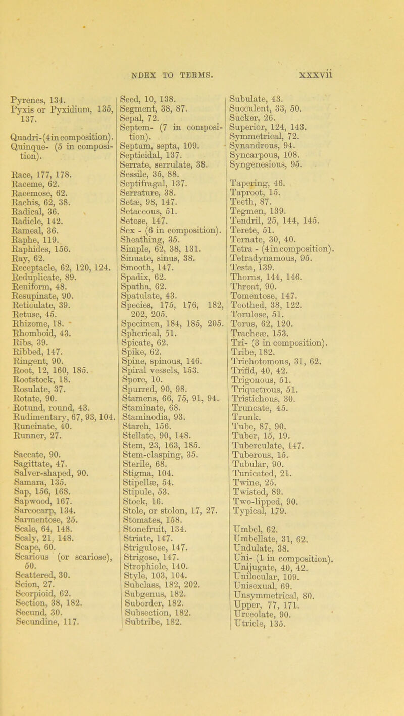 PjTenes, 134. Pyxis or PjTddium, 135, 137. Quadri- (4 m composition^. Quinque- (5 in composi- tion). Pace, 177, 178. Raceme, 62. Racemose, 62. Rachis, 62, 38. Radical, 36. Radicle, 142. Rameal, 36. Raphe, 119. Raphides, 156. Ray, 62. Receptacle, 62, 120, 124. Reduplicate, 89. Reniform, 48. Resupinate, 90. Reticulate, 39. Retuse, 45. Rhizome, 18. ' Rhomboid, 43. Rihs, 39. Ribhed, 147. Ringent, 90. Root, 12, 160, 185. Rootstock, 18. Rosulate, 37. Rotate, 90. Rotund, round, 43. Rudimentar}', 67, 93,104. Runcinate, 40. Runner, 27. Saccate, 90. Sagittate, 47. Salver-shaped, 90. Samara, 135. Sap, 156, 168. Sapwood, 167. Sarcocarp, 134. Sarmentose, 25. Scale, 64, 148. Scaly, 21, 148. Scape, 60. Scarious (or scariose), 50. Scattered, 30. Scion, 27. Scorpioid, 62. Section, 38, 182. Secund, 30. Secundine, 117. Seed, 10, 138. Segment 38, 87. Sepal, 72. Septem- (7 in composi- tion). Septum, septa, 109. Septicidal, 137. Sen-ate, serrulate, 38. Sessile, 35, 88. Septifragal, 137. Serrature, 38. Sete, 98, 147. Setaceous, 51. Setose, 147. Sex - (6 in composition). Sheathing, 35. Simple, 62, 38, 131. Sinuate, sinus, 38. Smooth, 147. Spadix, 62. Spatha, 62. Spatulate, 43. Species, 175, 176, 182, 202, 205. Specimen, 184, 185, 205. Spherical, 51. Spicate, 62. Spike, 62. Spine, spinous, 146. Spiral vessels, 153. Spore, 10. Spurred, 90, 98. Stamens, 66, 75, 91, 94. Staminate, 68. Staminodia, 93. Starch, 156. Stellate, 90, 148. Stem, 23, 163, 185. Stem-clasping, 35. Sterile, 68. Stigma, 104. Stipellaj, 54. Stipule, 53. Stock, 16. Stole, or stolon, 17, 27. Stomates, 158. Stonefruit, 134. Striate, 147- Strigulose, 147. Strigose, 147. Strophiole, 140. Style, 103, 104. Subclass, 182, 202. Suhgenus, 182. Suborder, 182. Subsection, 182. Subtribe, 182. Subulate, 43. Succrdent, 33, 50. Sucker, 26. Superior, 124, 143. Symmetrical, 72. Synandrous, 94. Syncarpous, 108. Sjmgenesious, 95. Tapering, 46. Taproot, 15. Teeth, 87. Tegmen, 139. Tendril, 25, 144, 145. Terete, 51. Temate, 30, 40. Tetra - (4 in composition). Tetradynamous, 95. Testa, 139. Thoms, 144, 146. Throat, 90. Tomentose, 147. Toothed, 38, 122. Torulose, 51. Torus, 62, 120. Tracheae, 153. Tri- (3 in composition). Tribe, 182. Trichotomous, 31, 62. Trifid, 40, 42. Trigonous, 51. Triquetrous, 51. Tristichous, 30. Ti'vmcate, 45. Trimk. Tube, 87, 90. Tuber, 15, 19. Tuberculate, 147. Tuberous, 15. Tubular, 90. Tunicated, 21. Twine, 25. Twisted, 89. Two-lipped, 90. Typical, 179. Umbel, 62. Umbellate, 31, 62. Undulate, 38. Uni- (1 in composition). Unijugate, 40, 42. Unilocular, 109. Unisexual, 69. Unsymmetrical, 80. Uppei', 77, 171. Urceolate, 90. Utricle, 135.