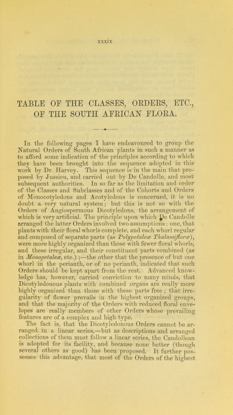 TABLE OF THE CLASSES, OEDEES, ETC., OF THE SOUTH AFEICAH FLOEA. In the following pages I have endeavoured to group the Natural Orders of South African plants in such a manner as to afford some indication of the principles according to which they have been brought into the sequence adopted in this work by Dr. Harvey. This sequence is in the main that pro- posed by Jussieu, and carried out by De Candolle, and most subsequent authorities. In so far as the limitation and order of the Classes and Subclasses and of the Cohorts and Orders of Monocotyledons and Acotyledons is concerned, it is no doubt a very natural system; but this is not so with the Orders of Angiospermous Dicotyledons, the arrangement of which is very artificial. The principle upon which pe Candolle arranged the latter Orders involved two assumptions: one, that plants with their floral whorls complete, and each whorl regular and composed of separate parts (as TolypetaleoB Thalamiflor'ce), were more highly organized than those with fewer floral whorls, and these irregular, and their constituent parts combined (as in Monopetaleod, etc.) ;—the other that the presence of but one whorl in the perianth, or of no perianth, indicated that such Orders should be kept apart from the rest. Advanced know- ledge has, however, carried conviction to many minds, that Dicotyledonous plants with combined organs are really more highly organized than those with these parts free ; that irre- gularity of flower prevails in the highest organized groups, and that the majority of the Orders with reduced floral enve- lopes are really members of other Orders whose prevailing features are of a complex and high type. The fact is, that the Dicotyledonous Orders cannot be ar- ranged in a linear series,—but as descriptions and arranged collections of them must follow a linear series, the Candollean is adopted for its facility, and because none better (though several others as good) has been proposed. It further pos- sesses this advantage, that most of the Orders of the highest