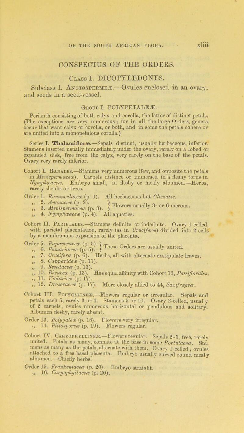 CONSPECTUS OE THE OEDERS. Class I. DICOTYLEDONES. Subclass I. AjfaiosPERMEiE.—Ovules enclosed in an ovary, and seeds in a seed-vessel. Geoup I. POLYPETALE^. Perianth consisting of both calyx and corolla, the latter of distinct petals. (The exceptions are very numerous ; for in all the large Orders, genera occur that want calyx or corolla, or both, and in some the petals cohere or are united into a monopetalous eorolla.) Series I. Thalamifloree.—Sepals distinct, usually herbaceous, inferior. Stamens inserted usually immediately under the orai'y, rarely on a lobed or expanded disk, free from the calyx, very rarely on the base of the petals. Ovary very rarely inferior. Cohort I. Ranales.—Stamens very numerous (few, and opposite the petals in MenispermacecB). Carpels distinct or immersed in a fleshy torus in Nymphaacece. Embryo small, in fleshy or mealy albumen.—Herbs, rarely shrubs or trees. Order 1. Ranimoulacea (p. 1). All herbaceous but Clematis. „ 2. Anonacem (p. 2). ) u o o „ 3. MenispermaceJip. 3). j 6-merous. „ 4. Nymphceacece (p. 4). All aquatics. Cohort II. Paetetaies.—Stamens definite or indefinite. Ovary 1-celled, with parietal placentation, rarely (as in Cruciferee) divided into 2 cells by a membranous expansion of the placenta. Order 5. Papaveracece. (p. 5).) m, . ,, , „ 6. Fuma^iacecB (p 5). \ „ 7. Cruciferee (p. 6). Herbs, aU with alternate exstipulate leaves. „ 8. Capparidece (p. 11). „ 9. Resedacece (p. 13). „ 10. Bixacece {p. \2i). Has equal affinity with Cohort 13, „ 11. Violariece (p. 17). „ 12. Droseracece (p. 17), More closely allied to 44, Saxifragece. Cohort III. Poetgaltnea:.—^Flowers regular or irregular. Sepals and petals each 5, rarely 3 or 4. Stamens 5 or 10. Ovary 2-celled, usually of 2 carpels; ovules numerous, horizontal or pendulous and solitary. Albumen fleshy, rarely absent. Order 13. Poly galeae (p. 18). Flowers very irregular. „ 14. Pitlosporece (p. 19). Flowers regular. Cohort IV. CARYOPHYLLiNEiE.—Flowers regular. Sepals 2-5, free, rarely united. Petals as many, connate at the base in some Portulacece. Sta- mens as many as the petals, alternate with them. Ovai-y 1-celled ; ovules attached to a free basal placenta. Embryo usually curved round mealy albumen.—Chiefly herbs. ^ Order 15. Frankeniaceee (p. 20). Embryo straight. „ 16. Caryophyllacece (p. 20).