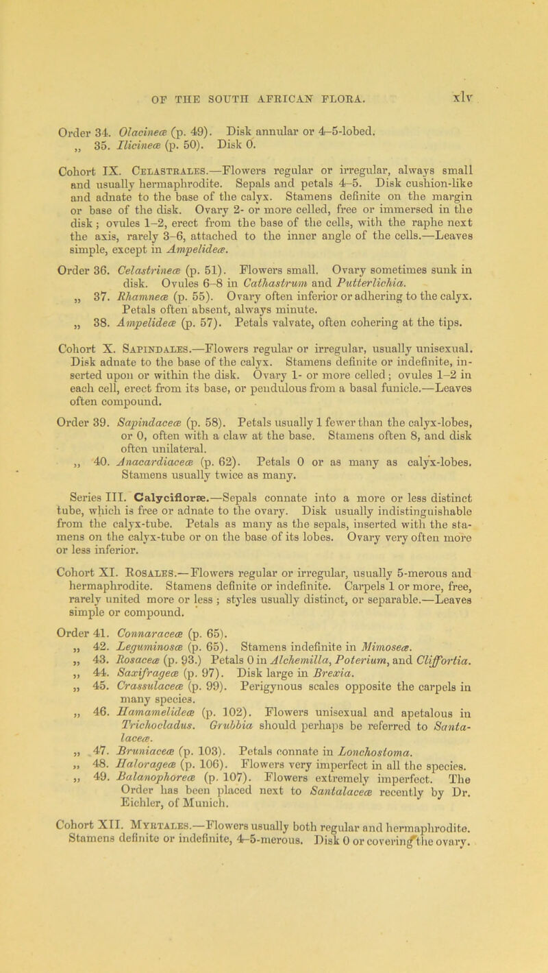 Order 34. Olacinea (t^. 4Q). Disk anmdar or 4-5-lobed. „ 35. IlicinecB (p. 50). Disk 0. Cohort IX. Celastrales.—Flowers regular or irregular, always small and usually hermaphrodite. Sepals and petals 4-5. Disk cushion-like and adnate to the base of the calyx. Stamens definite on the margin or base of the disk. Ovary 2- or more celled, free or immersed in the disk ; ovules 1-2, erect from the base of the cells, with the raphe next the axis, rarely 3-6, attached to the inner angle of the cells.—Leaves simple, except in Ampelidea. Order 36. Celastrinece (p. 51). Flowers small. Ovary sometimes sunk in disk. Ovules 6-8 in Cathastrum and Putterlichia. „ 37. Rh.am.necB {p. hh). Ovary often inferior or adhering to the calyx. Petals often absent, always minute. „ 38. Ampelidece (p. 57). Petals valvate, often cohering at the tips. Cohort X. Sapindaies.—Flowers regular or irregular, usually unisexual. Disk adnate to the base of the calyx. Stamens definite or indefinite, in- serted upon or within the disk. Ovary 1- or more celled ; ovules 1-2 in each cell, erect from its base, or pendulous from a basal fuuiele.—Leaves often compound. Order 39. Sapindacem (p. 58). Petals usually 1 fewer than the calyx-lobes, or 0, often with a claw at the base. Stamens often 8, and disk often unilateral. „ 40. JnacardiacecB (p. 62). Petals 0 or as many as calyx-lobes. Stamens usually twice as many. Series III. Calyciflorse.—Sepals connate into a more or less distinct tube, which is free or adnate to the ovary. Disk usually indistinguishable from the calyx-tube. Petals as many as the sepals, inserted with the sta- mens on the calyx-tube or on the base of its lobes. Ovary very often more or less inferior. Cohort XI. Eosales.—Flowers regular or irregular, usually 5-merous and hermaphrodite. Stamens definite or indefinite. Carpels 1 or more, free, rarely united more or less ; styles usually distinct, or separable.—Leaves simple or compound. Order 41. „ 42. „ 43. „ 44. „ 45. 46. 47. 49. ConnaracecB (p. 65). Leguminosoe (p. 65). Stamens indefinite in Mimosecg. Rosacea (p. 93.) Petals 0 in Alohemilla, Poterium, and Cliffortia. SaxifragecB (p. 97). Disk large in Brexia. CrassulacecB (p. 99). Perigynous scales opposite the carpels in many species. JlamamelidecB (p. 102). Flowers unisexual and apetalous in Trichocladus. Grubbia should perhaps be referred to Santa- lacea. Bruniaeece (p. 103). Petals connate in Lonohosioma. IlaloragecB (p. 106). Flowers very imperfect in all the species. BalanophorecB (p. 107). Flowers extremely imperfect. The Order has been ])laced next to SantalacecB recently by Dr. Eichlur, of Munich. Cohort XII. Myktales.—Flowers usually both regular and hermaphrodite. Stamens definite or indefinite, 4r-5-merous. Disk 0 orcoverin^theovarv.
