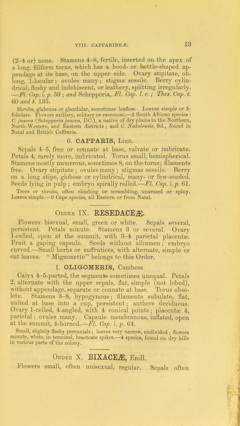 (2-4 or) none. Stamens 4-S, fertile, inserted on the apex of a long, filiform torus, which has a hood- or bottle-shaped ap- pendage at its base, on the upper side. Ovary stipitate, ob- long, 1-locular ; ovules many ; stigma sessile. Berry cylin- drical, fieshy and indehiscent, or leathery, splitting irregularly. —FI. Cap. i. p. 59 ; a7id Schepperia, FI. Cap. 1. c. ; Thes. Cap. t. 60 and t. 135. Shrubs, glabrous or glandular, sometimes leafless. Leaves simple or 3- foliolate. Flowers axillary, solitary or racemose.—2 South African species : C. Juncea {Schepperia juncea, DC.), a native of dry plains in the Northern, North-Western, and Eastern districts ; and C. Natalensis, Sd., found in Natal and British Cafiraria. 6. CAPPARIS, Linn. Sepals 4-5, free or connate at base, valvate or imbricate. Petals 4, rarely more, imbricated. Torus small, hemispherical. Stamens mostly numerous, sometimes 8, on the torus; filaments free. Ovary stipitate ; ovules many; stigmas sessile. Berry on a long stipe, globose or cylindidcal, many- or few-seeded. Seeds lying in pulp ; embryo spirally rolled.—FI. Cap. i.p. 61. Trees or shrubs, often climbing or scrambling, unarmed or spiny. Leaves simple.—9 Cape species, all Eastern or from Natal. Order IX. RESEDACEJE. Flowers bisexual, small, green or white. Sepals several, persistent. Petals minute. Stamens 3 or several. Ovary 1-celled, open at the summit, with 3-4 parietal placentse. Fruit a gaping capsule. Seeds without albumen; embryo curved.—Small herbs or suffrutices, with alternate, simple or cut leaves. “ Mignonette” belongs to this Order. 1. OLIGOMERIS, Cambess. Calyx 4-5-parted, the segments sometimes unequal. Petals 2, alternate with the upper sepals, flat, simple (not lobed), ivithout appendage, separate or connate at base. Torus obso- lete. Stamens 3-8, hypogynous ; filaments subulate, flat, united at base into a cup, persistent; anthers deciduous. Ovary 1-celled, 4-angled, with 4 conical points; placentse 4, parietal; ovules many. Capsule membranous, inflated, open at the summit, 4-homed.—FI. Cap. i. p. 64. Small, slightly fleshy perennials; leaves very narrow, undivided ; flowers minute, wliite, in terminal, bracteate spikes.—4 species, found on dry hills in various parts of the colony. Order X. BIXACEiE, Endl. Flowers small, often unisexual, regular. Sepals often