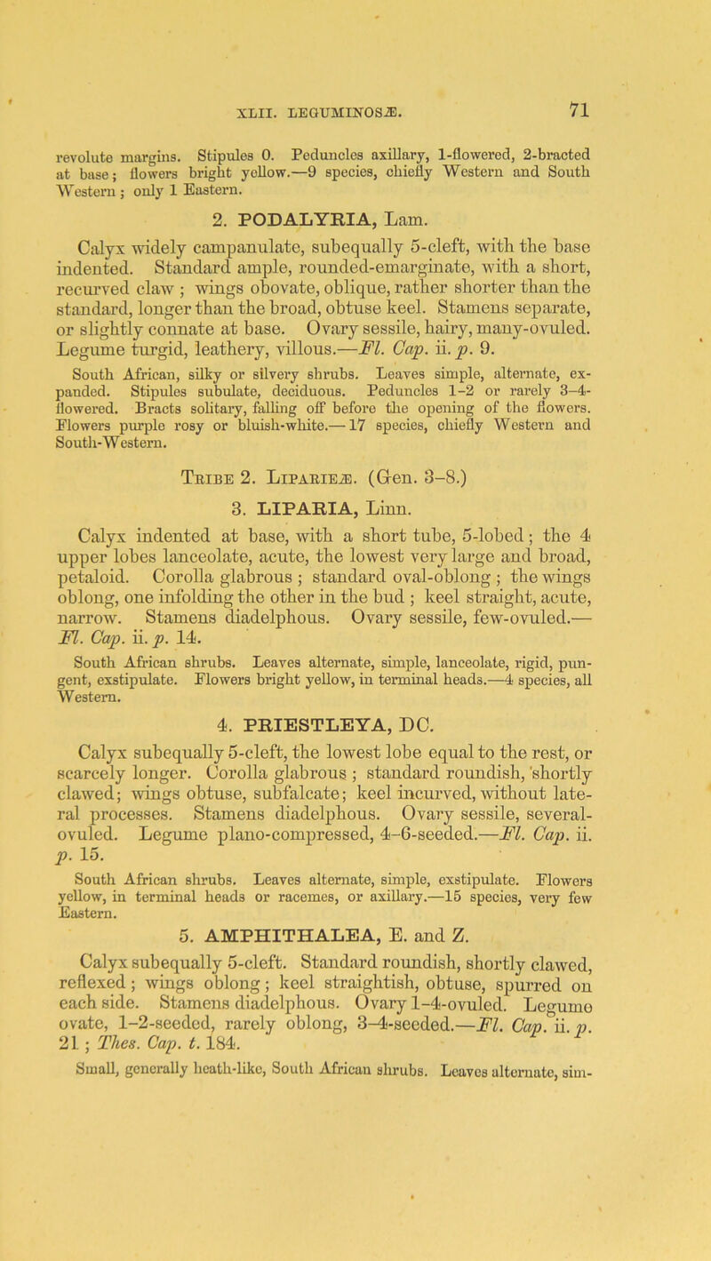 revolute margins. Stipules 0. Peduncles axillary, 1-flowered, 2-bracted at base; flowers bright yellow.—9 species, chiefly Western and South Western ; only 1 Eastern. 2. PODALYRIA, Lam. Calyx widely campanulate, subequally 5-cleft, with the base indented. Standard ample, rounded-emarginate, with a short, recm-ved claw ; wings obovate, oblique, rather shorter than the standard, longer than the broad, obtuse keel. Stamens separate, or slightly connate at base. Ovary sessile, hairy, many-ovuled. Legiune turgid, leathery, villous.—FI. Cap. ii. p. 9. South African, silky or silvery shrubs. Leaves simple, altei’nate, ex- panded. Stipules subulate, deciduous. Peduncles 1-2 or rarely 3-4- llowered. Bracts solitary, falling oiT before tlie opening of the flowers. Flowers purple rosy or bluish-white.—17 species, chiefly Western and South-Western. TniBE 2. LiPARiEiE. (Grcn. 3-8.) 3. LIPARIA, Linn. Calyx indented at base, with a short tube, 5-lobed; the 4 upper lobes lanceolate, acute, the lowest very large and broad, petaloid. Corolla glabrous ; standard oval-oblong ; the wings oblong, one infolding the other in the bud ; keel straight, acute, narrow. Stamens diadelphous. Ovary sessile, few-ovuled.— FI. Cap. ii. p. 14. South African shrubs. Leaves alternate, simple, lanceolate, rigid, pun- gent, exstipulate. Flowers bright yellow, in terminal heads.—4 species, all Western. 4. PRIESTLEYA, DC. Calyx subequally 5-cleft, the lowest lobe equal to the rest, or scarcely longer. Corolla glabrous ; standard roundish, 'shortly clawed; Avings obtuse, subfalcate; keel mcurved, without late- ral processes. Stamens diadelphous. Ovary sessile, several- ovuled. Legume piano-compressed, 4-6-seeded.—FI. Cap. ii. p. 15. South African shrubs. Leaves alternate, simple, exstipulate. Flowers yellow, in terminal heads or racemes, or axillary.—15 species, very few Eastern. 5. AMPHITHALEA, E. and Z. Calyx subequally 5-cleft. Standard roundish, shortly clawed, reflexed; wings oblong; keel straightish, obtuse, spurred on each side. Stamens diadelphous. Ovary 1-4-ovuled. Legume ovate, 1-2-seeded, rarely oblong, 3^-seeded.—FI. Cap. ii. p. 21; Thes. Cap. 1.184. Small, generally licath-likc. South African shrubs. Leaves ultemato, sim-