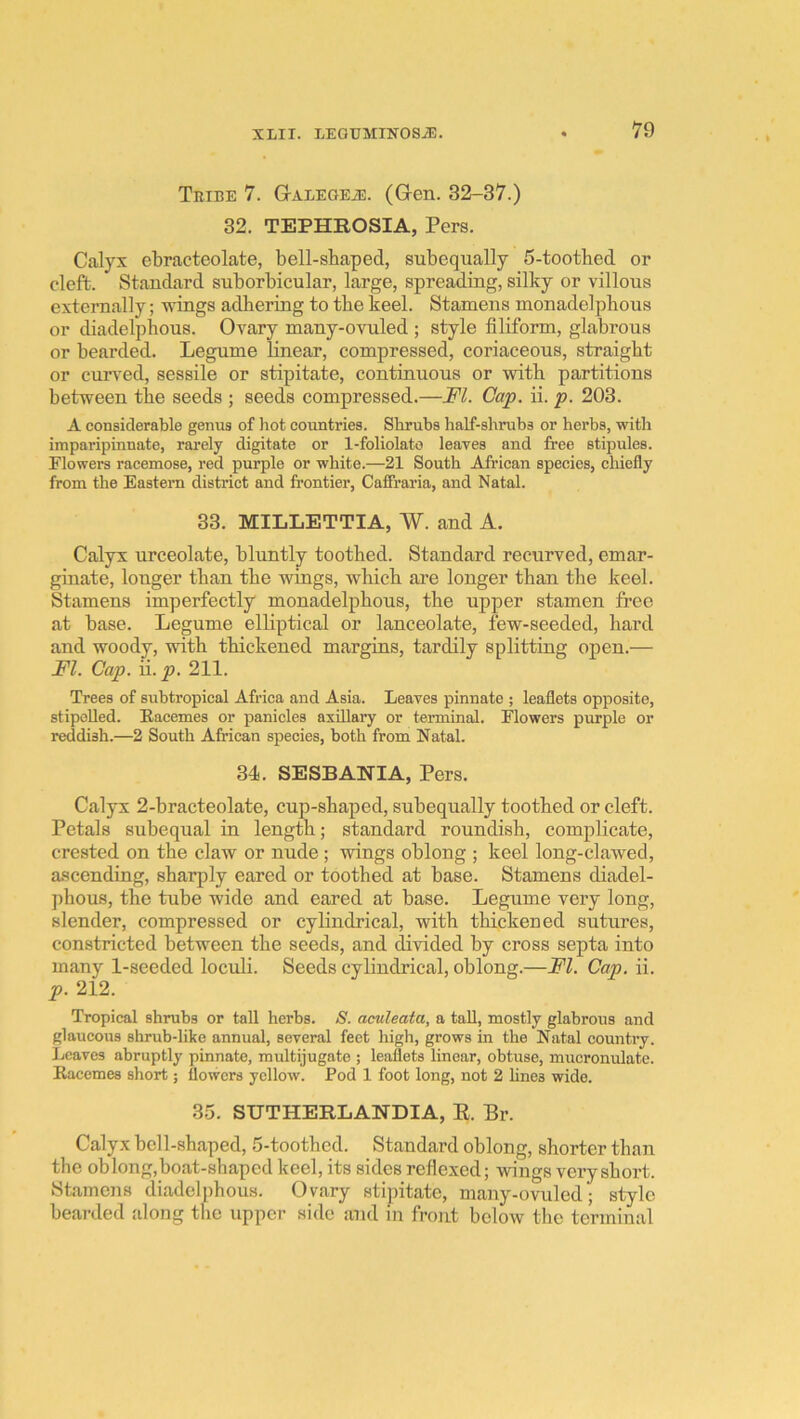 Tribe 7. G-ALEGEiE. (Gen. 32-37.) 32. TEPHROSIA, Pers. Calyx ebracteolate, bell-shaped, subequally 5-toothed or cleft. Standard suborhicular, large, spreading, silky or villous externally; wings adhering to the keel. Stamens monadelphous or diadelphous. Ovary many-ovuled ; style filiform, glabrous or bearded. Legume linear, compressed, coriaceous, straight or curved, sessile or stipitate, continuous or with partitions between the seeds ; seeds compressed.—FI. Cap. ii. p. 203. A considerable genus of liot countries. Shrubs half-shrubs or herbs, with imparipinnate, rarely digitate or 1-foliolato leaves and free stipules. Flowers racemose, red purple or white.—21 South African species, cliiefly from the Eastern district and frontier, Caffraria, and Natal. 33. MILLETTIA, W. and A. Calyx urceolate, bluntly toothed. Standard recurved, emar- ginate, longer than the wings, which are longer than the keel. Stamens imperfectly monadelphous, the upper stamen free at base. Legume elliptical or lanceolate, few-seeded, hard and woody, with thickened margins, tardily splitting open.— FI. Cap. ii. p. 211. Trees of subtropical Africa and Asia. Leaves pinnate ; leaflets opposite, stipoUed. Racemes or panicles axillary or terminal. Flowers purple or reddish.—2 South African species, both from Natal. 34. SESBANIA, Pers. Calyx 2-bracteolate, cup-shaped, subequally toothed or cleft. Petals subequal in length; standard roundish, complicate, crested on the claw or nude; wings oblong ; keel long-clawed, a.scending, sharply eared or toothed at base. Stamens diadel- phous, the tube wide and eared at base. Legume very long, slender, compressed or cylindrical, with thickened sutures, constricted between the seeds, and divided by cross septa into many 1-seeded loculi. Seeds cylindrical, oblong.—FI. Cap. ii. p. 212. Tropical shrubs or tall herbs. S. aculeata, a taU, mostly glabrous and glaucous shrub-like annual, several feet high, grows in the Natal country. Leaves abruptly pinnate, multijugato ; leaflets linear, obtuse, mucronulate. Racemes short; flowers yellow. Pod 1 foot long, not 2 hnes wide. 35. SUTHERLANDIA, E. Br. Calyx bell-shaped, 5-toothed. Standard oblong, shorter than the oblong,boat-shaped keel, its sides reflexed; wings very short. Stamens diadelphous. Ovary stipitate, many-ovuled; style bearded along the upper side and in front below the terminal