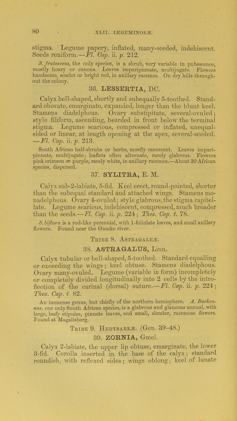 so stigma. Legume papery, inflated, many-seeded, indeliiscent. Seeds reniform.—FI. Gap. ii. p. 212. S. frutescens, the only species, is a shrub, very variable in pubescence, mostly hoary or canons. Leaves imparipinnate, multijugate. Flowers handsome, scailet or bright red, in axillary racemes. On dry hills through- out the colony. 36. LESSERTIA, DC. Calyx bell-shaped, shortly and suhequally 5-toothed. Stand- ard obovate, emarginate, expanded, longer than the blunt keel. Stamens diadelphous. Ovary substipitate, several-ovuled; style fUiform, ascending, bearded in front below the terminal stigma. Legume scarious, compressed or inflated, unequal- sided or linear, at length opening at the apex, several-seeded. —FI. Cap. ii. p. 213. South African half-shrubs or herbs, mostly canescent. Leaves impari- pinnate, multijugate; leaflets often alternate, rarely glabrous. Flowers jiink crimson or purple, rarely wliite, in axillary racemes.—About 30 African s2)ccies, dispersed. 37. SYLITRA, E. M. Calyx sub-2-labiate, 5-fid. Keel erect, round-pointed, shorter than tlie subequal standard and attached wings. Stamens mo- nadclphous. Ovary 4-ovuled; style glabrous,the stigma capitel- latc. Legume scarious, indehiscent, compressed, much broader than the seeds.—FI. Cap. \v. p. 224; Thes. Cap. t. 78. a. hijlora is a rod-like perennial, with 1-foliolate leaves, and small axillary flowers. Found near the Gamke river. Tribe 8. AsxRAGALEiE. 38. ASTRAGALUS, Linn. Calyx tubular or bell-shaped, 5-toothcd. Standard equalling or exceeding the wings ; keel obtuse. Stamens diadelphous. Ovary many-ovuled. Legume (variable in form) incompletely or completely divided longitudinally into 2 cells by the intro- flection of the carinal (dorsal) suture.—FI. Cap. ii. p. 224; Thes. Cap. t. 82. An immense genus, but chiefly of the northern hemisphere. A. Bwrkea- nus, our only South African species, is a glabrous and glaucous annual, with large, leafy stipules, j)hmate leaves, and small, slender, racemose flowers. Found at Magalisberg. Tribe 9. TiEDTSAREiE. (Gren. 39-48.) 39. ZORNIA, Grmel. Calyx 2-labiate, the upper lip obtuse, emarginate,' the lower 3-fid. Corolla inserted in the base of the calyx; standard roundish, with reflexed sides; wings oblong; keel of lunate