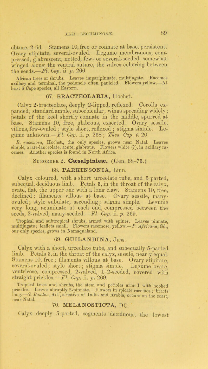 S9 obtuse, 2-ficl. Stamens 10, free or connate at base, persistent. Ovary stipitate, several-ovuled. Legume membranous, com- pressed, glabrescent, netted, few- or several-seeded, somewhat winged along the ventral suture, the valves cohering between the seeds.—FI. Cap. ii. p. 266. African trees or shrubs. Leaves imparipinnate, multijugate. Eaoemes axillary and terminal, the peduncle often panicled. Flowers yellow.—At least 6 Cape species, all Eastern. 67. BRACTEOLARIA, Hochst. Calyx 2-bracteolate, deeply 2-lipped, reflexed. Corolla ex- panded; standard ample, suborbicular; wings spreading widely; petals of the keel shortly connate in the middle, spurred at base. Stamens 10, free, glabrous, exserted. Ovary sessile, villous, few-ovuled ; style short, reflexed ; stigma simple. Le- gume unknown.—FI. Cap. ii. p. 268 ; Tlies. Cap. t. 20. B. racemosa, Hochst., the only species, grows near Natal. Leaves simple, ovate-lanceolate, acute, glabrous. Flowers white (?), in axillary ra- cemes. Another species is found in North Africa. SuBOEDEE 2. Csesalpinieae. (Gen. 68-75.) 68. PARKINSONIA, Linn. Calyx coloured, with a short urceolate tube, and 5-parted, subequal, deciduous limb. Petals 5, in the throat of the calyx, ovate, flat, the upper one with a long claw. Stamens 10, free, declined; filaments villous at base. Ovary sessile, many- ovuled; style subulate, ascending; stigma simple. Legume very long, acuminate at each end, compressed between the seeds, 2-valved, many-seeded.—FI. Cap. \\. p. 269. Tropical and subtropical shrubs, armed with spines. Leaves pinnate, multijugate; leaflets small. Flowei’s racemose, yellow.—P. Afncana, Sd., our only species, grows in Namaqualand. 69. GUILANDI2STA, Juss. Calyx wdth a short, urceolate tube, and subequally 5-parted limb. Petals 5, in the throat of the calyx, sessile, nearly equal. Stamens 10, free; filaments villous at base. Ovary stipitate, several-ovuled; style short; stigma simple. Legume ovate, ventricose, compressed, 2-valved, 1-2-seeded, covered with straight prickles.—FI. Cap. ii. p. 269. Tropical trees and shrubs, the stem and petioles armed with hooked prickles. Leaves abruptly 2-pinnate. Flowers in spicate racemes • bracts long.—G. Bondue, Ait., a native of India and Arabia, occurs on the coast near Natal. ’ 70. MELANOSTICTA, DO. Calyx deeply 5-parted, segments deciduous, the lowest