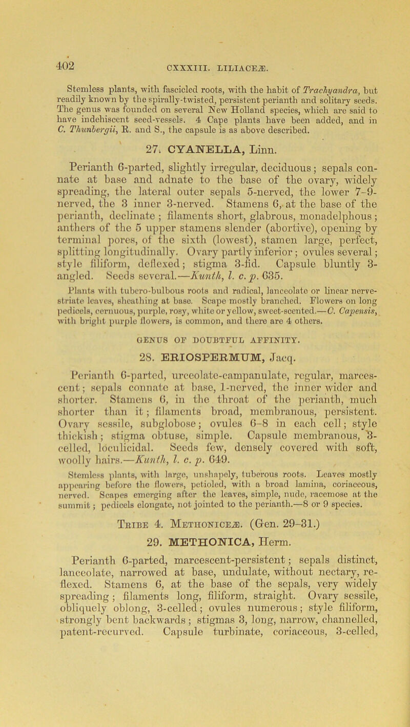 Stcmless plants, with fascicled roots, -with the habit of Trachyandra, hut readily known by the spirally-twisted, persistent perianth and solitary seeds. The genus was founded on several New Holland species, which ai-e said to have indehiscent seed-vessels. 4 Cape plants have been added, and in C. Thunhergii, R. and S., the capsule is as above described. 27. CYANELLA, Linn. Perianth 6-parted, slightly irregular, deciduous; sepals con- nate at base and adnate to the base of the ovary, widely spreading, the lateral outer sepals 5-uerved, the lower 7-9- nerved, the 3 iuner 3-nerved. Stamens 6,- at the base of the perianth, declinate ; filaments short, glabrous, monadelphous ; antliers of the 5 upper stamens slender (abortive), opening by terminal pores, of the sixth (lowest), stamen large, perfect, splitting longitudinally. Ovary partly inferior; ovules several; style filiform, deflexed; stigma 3-lid. Capsule bluntly 3- angled. Seeds several.—Kunih, 1. c.p. G35. Rlant^ with tubcro-bulbous rools and radical, lanceoluto or linear nerve- striuto leaves, sheathing at base. Scape mostly branched. Flowers on long pedicels, cernuous, ])iirple, rosy, white or yellow, sweet-seented.—C. Capensis, with briglit purple llowcrs, is common, and there are 4 others. GENUS OF DOUBTFUL AFFINITT. 28. ERIOSPERMUM, Jacq. Perianth G-])arted, tirceolate-campanulate, regular, marces- cent; sepals connate at base, 1-nerved, the inner wider and shorter. Stamens G, in the throat of the perianth, much shorter than it; filaments broad, membranous, persistent. Ovary sessile, subglobose; ovules G-8 in each cell; style thickish; stigma obtuse, simple. Capsule membranous, 8- celled, loculicidal. Seeds few, densely covered with soft, woolly hairs.—Kunih, 1. e. p. G-19. Stcmless plants, with largo, unshapely, tuberous roots. Loaves mostly a]ipearing before the llowcrs, pctioled, with a broad lamina, coriaceous, nerved. Scapes emerging after the leaves, simple, nude, racemose at the summit; pedicels elongate, not jointed to the perianth.—8 or 9 species. Teibe 4. METuoNiCEiE. (Gcn. 29-31.) 29. METHONICA, Herm. Perianth G-parted, marcescent-persistent; sepals distinct, lanceolate, narrowed at base, undulate, without nectary, re- flexed. Stamens G, at the base of the sepals, very widely spreading ; filaments long, filiform, straight. Ovary sessile, obliquely oblong, 3-celled; ovules numerous; style filiform, strongly bent backw-ards ; stigmas 3, long, narrow, channelled, patent-recurved. Capsule turbinate, coriaceous, 3-celled,