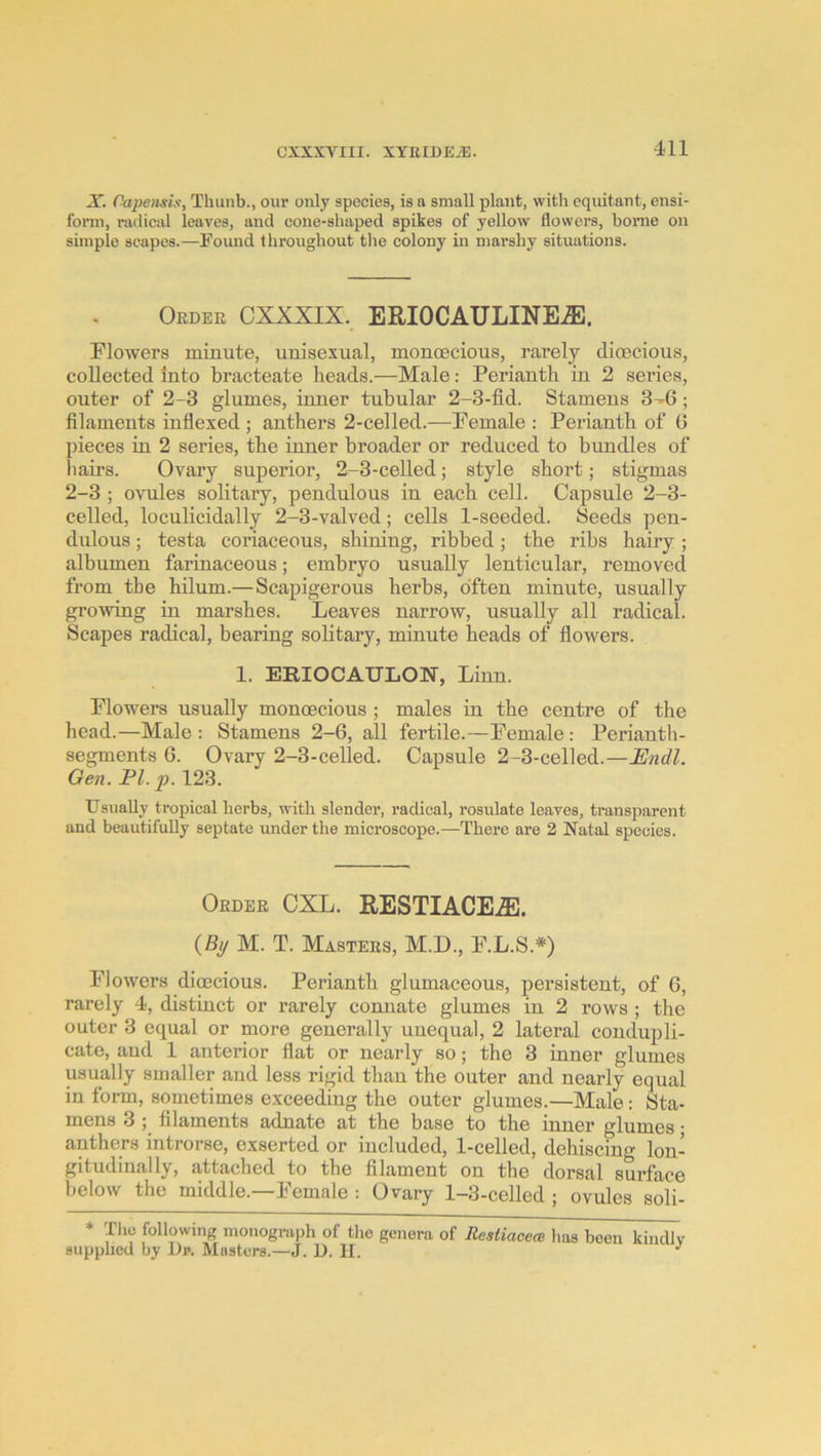 X. Capeiisix, Thiinb., our only species, is a small plant, with cquitant, ensi- fonn, radical leaves, and cone-shaped spikes of yellow flowers, home on simple scapes.—Found throughout the colony in marshy situations. Order CXXXIX. ERIOCAULINE.®. Flowers minute, unisexual, monoecious, rarely dioecious, collected into bracteate heads.—Male: Perianth in 2 series, outer of 2-3 glumes, inner tubular 2-3-fid. Stamens 3-6; filaments infiexed ; anthers 2-celled.—Female : Perianth of 6 pieces in 2 series, the inner broader or reduced to bundles of hairs. Ovary superior, 2-3-celled; style short; stigmas 2-3 ; ovules solitary, pendulous in each cell. Capsule 2-3- celled, loculicidally 2-3-valved; cells 1-seeded. Seeds pen- dulous ; testa coriaceous, shining, ribbed; the ribs hairy; albumen farinaceous; embryo usually lenticular, removed from the hilum.— Scapigerous herbs, often minute, usually growing in marshes. Leaves narrow, usually all radical. Scapes radical, bearing solitary, minute heads of fiowers. 1. ERIOCAULON, Linn. Flowers usually monoecious ; males in the centre of the head.—Male: Stamens 2-6, all fertile.—Female: Perianth- segments 6. Ovary 2-3-celled. Capsule 2-3-celled.—Endl. Gen. El. p. 123. Usually tropical herbs, with slender, radical, rosulate leaves, transparent and beautifully septate under the microscope.—There are 2 Natal species. Order CXL. RESTIACE.®. {By M. T. Masters, M.D., F.L.S.*) Flowers dioecious. Perianth glumaceous, persistent, of 6, rarely 4, distinct or rarely connate glumes in 2 rows ; the outer 3 equal or more generally unequal, 2 lateral coudupli- cate, aud 1 anterior flat or nearly so; the 3 inner glumes usually smaller aud less rigid than the outer and nearly equal in form, sometimes exceeding the outer glumes.—Male: Sta- mens 3 ] filaments adnate at the base to the inner glumes • anthers introrse, exserted or included, 1-celled, dehiscing lon- gitudinally, attached to the filament on the dorsal surface below the middle.—Female : Ovary 1-3-celled ; ovules soli- * Tlie following monogiiiph of tlie genera of Resliacem has been kindly supplied by Di». Masters.—J. D. II.