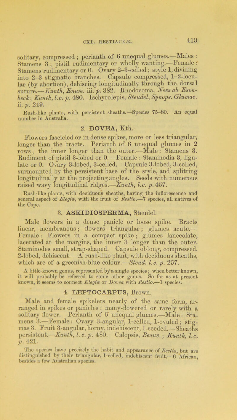 solitary, compressed ; perianth of 6 unequal glumes.—Males : Stamens 3 ; pistil rudimentary or wholly wanting.—]Fema,le .- Stamens rudimentary or 0. Ovary 2-3-celled; style 1, dividing into 2-3 stigmatic branches. ^ Capsule compressed, 1-2-locu- lar (by abortion), dehiscing loiiigitudinally through the dorsal suture.—Kunth, Enum. iii. p. 382. Ehodocoma, E'ees ah Esen- heck\ Kunth, l.c.p. 480. Ischyrolepis, Steudel, Synops. Gluonac. ii. p. 249. Rush-like plants, with persistent sheaths.—Species 75-80. An equal number in Australia. 2. DOVEA, Kth. Flowers fascicled or in dense spikes, more or less triangular, longer than the bracts. Perianth of 6 unequal glumes in 2 rows; the inner longer than the outer.—Male: Stamens 3. Kudiment of pistil 3-lobed or 0.—Female: Stamhiodia 3, ligu- late or 0. Ovary 3-lobed, 3-celled. Capsule 3-lobed, 3-celled, surmounted by the persistent base of the style, and splitting longitudinally at the projecting angles. Seeds with numerous raised wavy longitudinal ridges.—Kunth, l.c. . Eush-hke plants, with deciduous sheaths, having the inflorescence and general aspect of Elegia, with the fruit of Restio.—7 species, all natives of the Cape. 3. ASKIDIOSPERMA, S.teudel. Male flowers in a dense panicle or loose spike. Bracts linear, membranous; flowers triangular; glumes acute.— Female: Flowers in a compact spike; glumes lanceolate, lacerated at the margins, the inner 3 longer than the outer. Staminodes small, strap-shaped. Capsule oblong, compressed, 2-lobed, dehiscent.—A rush-like plant, with deciduous sheaths, which are of a greenish-hlue colour.—Steud. 1. c. p. 257. A little-known genus, represented by a single species; when better known, it will probably be referred to some other genus. So far as at present known, it seems to connect Elegia or l)ovea with Restio.—1 species. 4. LEPTOCARPUS, Brown. Male and female spikelets nearly of the same form, ar- ranged in spikes or panicles ; many-ilowered or rarely with a solitary flower. Perianth of 6' unequal glumes.—Male: Sta- mens 3.—Female: Ovary 3-angular, 1-celled, 1-ovuled ; stig- mas 3. Fruit 3-angular, horny, indehiscent, 1-seeded.—Sheaths persistent.—Kunth, 1. c. p. 480. Calopsis, Beaitv. •, Kunth, I c. p. 421. The species have precisely the habit and appearance of Restio, but are distinguished by their triangular, 1-cellcd, indehiscent fruit.—6 African, besides a few Australian species.