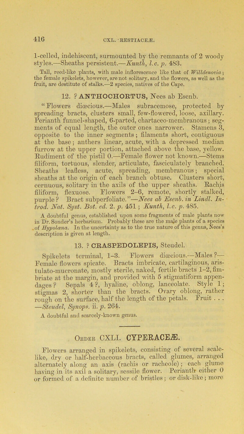 1-celled, indeliiscent, siu’mouuted by tbc remnants of 2 woody styles.—Sbeatbs persistent.—Kunth, l.c.ii. 483. Tall, reed-like plants, ■with male inflorescence like that of Willdenovia; the female spikelets, however, are not solitary, and the flowers, as well as the fruit, are destitute of stalks.—2 species, natives of the Cape. 12. ? ANTHOCHORTUS, Nees ab Esenb. “ Flowers dioecious.—Males subracemose, protected by spreading bracts, clusters small, few-flowered, loose, axillary. Perianth funnel-shaped, 6-parted, chartaceo-membrauous ; seg- ments of equal length, the outer ones narrower. Stamens 3, opposite to the inner segments; filaments short, contiguous at the base; anthers linear, acute, with a depressed median furroAv at the upper portion, attached above the base, yellow, lludiment of the pistil 0.—Female flower not known.—Stems filiform, tortuous, slender, articulate, fasciculately branched. Slieatlis leafless, acute, spreading, membranous; special sheaths at the origin of each branch obtuse. Clusters short, cernuous, solitary in the axils of the upper sheaths. Eachis filiform, flexuoso. FloAVcrs 2-6, remote, shortly stalked, purple? Bract subperfoliate.”—Nees ah JEsenh. in Lindl. In- trod. Nat. Si/st. Hot. cd. 2. p. 451; Kunth, l.c. p. 485. A doubtful genus, established upon some fragments of male plants now in Dr. Sondcr’s herbarium. Probably these are tlie mnjo plants of a species .of llypolmna. In the uncertainty as to the true nature of this genus, Nees’s description is given at length. 13. ? CRASPEDOLEPIS, Steudel. Spikelets terminal, 1-3. Flowers dic0cious.-—Males ?■— Female flowers spicato. Bracts imbricate, cartilaginous, aris- tulato-mucronate, mostly sterile, naked, fertile bracts 1-2, fim- briate at the margin, and jArovided with 5 stigmatiform appen- dages ? Sepals 4 ?, hyaline, oblong, lanceolate. Style 1; stigmas 2, shorter than the bracts. Ovary oblong, rather rough on the surface, half the length of the petals. Fruit . . . —Steudel, Synops. ii. p. 264. A doubtful and scarcely-know'n genus. Oeder CXLI. CYPERACE^. Flowers arranged in spikelets, consisting of several scale- like, dry or half-herbaceous bracts, called glumes, arranged alternately along an axis (rachis or racheole); each glume having in its axil a solitary, sessile flower. Perianth either 0 or formed of a definite number of bristles ; or disk-like; more