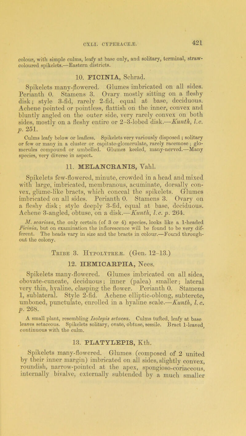 colour, with simple culms, leafy at base only, and solitary, terminal, straw- coloured spikelets.—Eastern districts. 10. FICINIA, Schrad. Spikelets many-flowered. Grlumes imbricated on all sides. Perianth 0. Stamens 3. Ovary mostly sitting on a fleshy disk; style 3-fid, rarely 2-fid, equal at base, deciduous. Achene pointed or pointless, flattish on the inner, convex and bluntly angled on the outer side, very rarely convex on both sides, mostly on a fleshy entire or 2-3-lobed disk.—Kunth, l.c. p. 251. Culms leafy below or leafless. Spikelets very variously disposed ; solitary or few or many in a cluster or capitate-glomerulate, rarely racemose; glo- merules compound or umbelled. Glumes keeled, many-nerved.—Many species, very diverse in aspect. 11. MELANCRANIS, Vahl. Spikelets few-flowered, minute, crowded in a head and mixed with large, imbricated, membranous, acuminate, dorsal ly con- vex, gliime-hke bracts, which conceal the spikelets. Grlumes imbricated on all sides. Perianth 0. Stamens 3. Ovary on a fleshy disk; style deeply 3-fid, equal at base, deciduous. Achene 3-angled, obtuse, on a disk.—Kunth, l.c.p. 264. M. scariosa, the only certain (of 3 or 4) species, looks like a 1-headed Ficinia, but on examination the inflorescence will be found to be very dif- ferent. The heads vary in size and the bracts in colour.—Found through- out the colony. Thibe 3. IItpoltteete. (G-en. 12-13.) 12. HEMICARPHA, Nees. Spikelets many-flowered. Grlumes imbricated on all sides, obovate-cuneate, deciduous; inner (palea) smaller; lateral very thin, hyaline, clasping the flower. Perianth 0. Stamens 1, sublateral. Style 2-fid. Achene elliptic-oblong, subterete, umboned, pimctulate, enrolled in a hyaline scale.—Kunth, 1. c. p. 268. A small plant, resembling Isolepis setacea. Culms tufted, leafy at base leaves setaceous. Spikelets solitary, ovate, obtuse, sessile. Bract 1-leaved continuous with the culm. ’ 13. PLATYLEPIS, Kth. Spikelets many-flowered. Glumes (composed of 2 united by their inner margin) imbricated on all sides, slightly convex, roundish, narrow-pointed at the apex, spongioso-coriaceous, internally bivalve, externally subtended by a much smaller