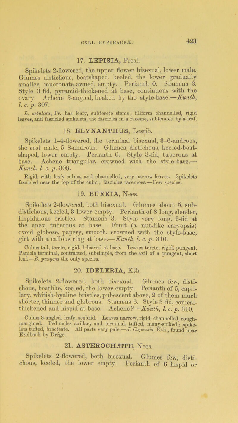 17. LEPISIA, Presl. Spikelets 2-flowered, the upper flower bisexual, lower male. Grlumes distichous, boatshaped, keeled, the lower gradually smaller, mucronate-awned, empty. Perianth 0. Stamens 3. Style 3-fid, pyramid-thickened at base, continuous with the ovary. Achene 3-angled, beaked by the style-base.—Kunth, 1. c. p. 307. L. ustulata, Pr., lias leafy, subterete stems ; filiform chatinelled, rigid leaves, and fascicled spikelets, the fascicles in a raceme, subtended by a leaf. IS. ELYNANTHUS, Lestib. Spikelets 1-4-flowered, the terminal bisexual, 3-6-androus, the rest male, 5-8-androus. Grlumes distichous, keeled-boat- shaped, lower empty. Perianth 0. Style 3-fid, tuberous at base. Achene triangular, crowned with the style-base.— Kunth, I, c. p. 308. Rigid, with leafy culms, and channelled, very narrow leaves. Spikelets fascicled near the top of the culm; fascicles racemose.—Pew species. 19. BUEKIA, ISTees. Spikelets 2-flowered, both bisexual. Q-lumes about 5, sub- distichous, keeled, 3 lower empty. Perianth of 8 long, slender, hispidulous bristles. Stamens 3. Style very long, 6-fid at the apex, tuberous at base. Pruit (a nut-like caryopsis) ovoid globose, papery, smooth, crowned, with the style-base, girt with a callous ring at base.—Kunth, 1. c. p. 310. Culms tall, terete, rigid, 1-leaved at base. Leaves terete, rigid,' pungent. Panicle terminal, contracted, subsimple, from the axil of a pungent, short leaf.—B. pungens the only species. 20. IDELERIA, Kth. Spikelets 2-flowered, both bisexual. Grlumes few, disti- chous, boatlike, keeled, the lower empty. Perianth of 5, capil- lary, whitish-hyaline bristles, pubescent above, 2 of them much shorter, thinner and glabrous. Stamens 6. Style 3-lid, conical- thickened and hispid at base. Achene ?—Kunth, 1. c. p. 310. Culms 3-angled, leafy, scahrid. Leaves narrow, rigid, channelled, rough- margined. Peduncles axillary and terminal, tufted, many-spiked j spike- lets tufted, bracteate. All parts very pale.—J. Capensis, Kth., found near Ezelbank by Drege. 21. ASTEROCH.®3TE, Nees. Spikelets 2-flowered, both bisexual. Gflumes few, disti- chous, keeled, the lower empty. Perianth of 6 hiqjid or