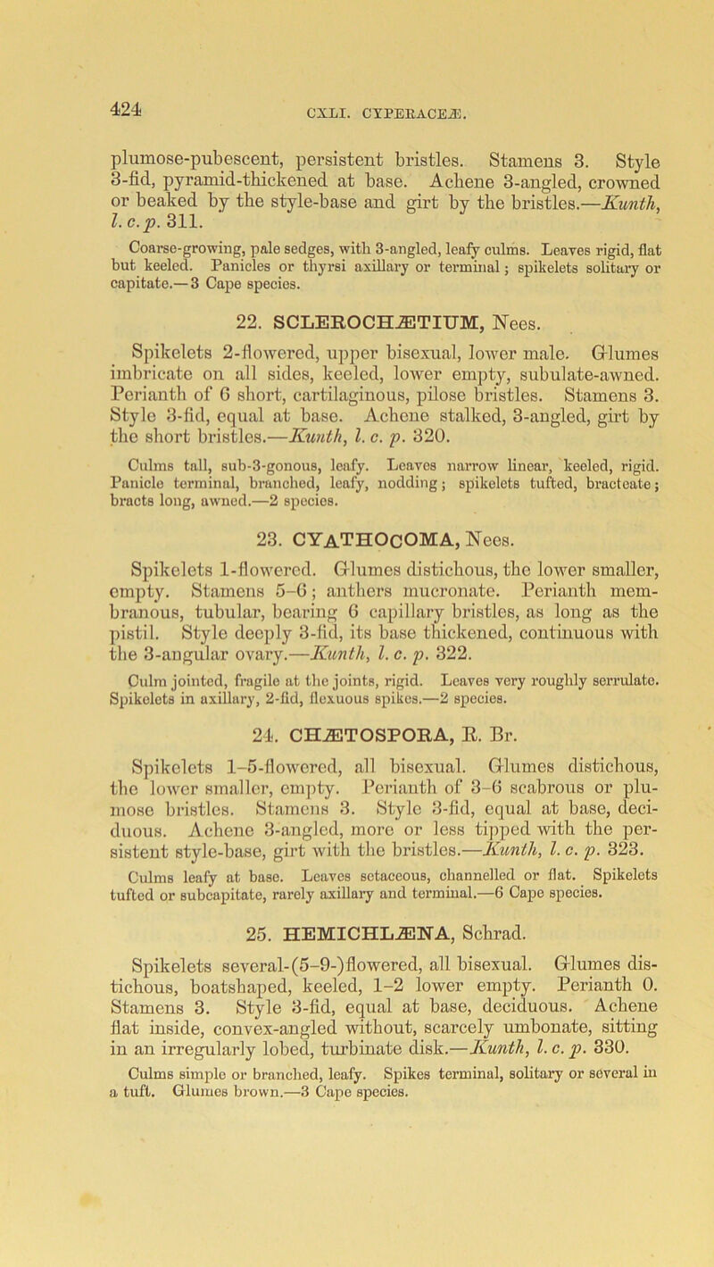 plumose-pubescent, persistent bristles. Stamens 3. Style 3-fid, pyramid-thickened at base. Achene 3-angled, crowned or beaked by the style-base and girt by the bristles.—Kuntli, 1. c.p. 311. Coarse-growing, pale sedges, with 3-angled, leaiy culms. Leaves rigid, flat but keeled. Panicles or thyrsi axillary or terminal; spikelets solitaiy or capitate.— 3 Cape species. 22. SCLEROCH^TIUM, Nees. Spikelets 2-flowered, upper bisexual, lower male. Gllumes imbricate on all sides, keeled, lower empty, subulate-awned. Perianth of G short, cartilaginous, pilose bristles. Stamens 3. Style 3-fid, equal at base. Achene stalked, 3-angled, girt by the short bristles.—Kuiith, 1. c. p. 320. Culms tall, 8ub-3-gonou8, leafy. Leaves narrow linear, keeled, rigid. Panicle terminal, branched, leafy, nodding; spikelets tufted, bracteate; bracts long, uwned.—2 species. 23. CYaTHOcOMA, Nees. Spikelets 1-flowered. Glumes distichous, the Iomw smaller, empty. Stamens 5-G; anthers mucronate. Perianth mem- branous, tubular, bearing G capillary bristles, as long as the pistil. Style deeply 3-fid, its base thickened, continuous with the 3-angular ovary.—Kunth, 1. c. p. 322. Culm jointed, fragile at the joints, rigid. Leaves very roughly serrulate. Spikelets in axillary, 2-fid, flexuous spikes.—2 species. 24. CHiETOSPORA, E. Br. Spikelets 1-5-flowered, all hisexual. Glumes distichous, the lower smaller, em])ty. Perianth of 3-G scabrous or plu- mose bristles. Stamens 3. Style 3-fid, equal at base, deci- duous. Achene 3-angled, more or less tij^ped with the per- sistent style-base, girt with the bristles.—Kuntli, 1. c. p. 323. Culms leafy at base. Leaves setaceous, channelled or flat. Spikelets tufted or subcapitate, rarely axillary and termiual.—6 Cape species. 25. HEMICHL.ENA, Schrad. Spikelets several-(5-9-) flowered, all bisexual. Glumes dis- tichous, boatshaped, keeled, 1-2 lower empty. Perianth 0. Stamens 3. Style 3-fid, equal at base, deciduous. Achene flat inside, convex-angled without, scarcely umbonate, sitting in an irregularly lobed, turbinate disk.—Kuntli, 1. c. p. 330. Culms simple or branched, leafy. Spikes terminal, solitary or several hi a tuft. Glumes brown.—3 Cape species.