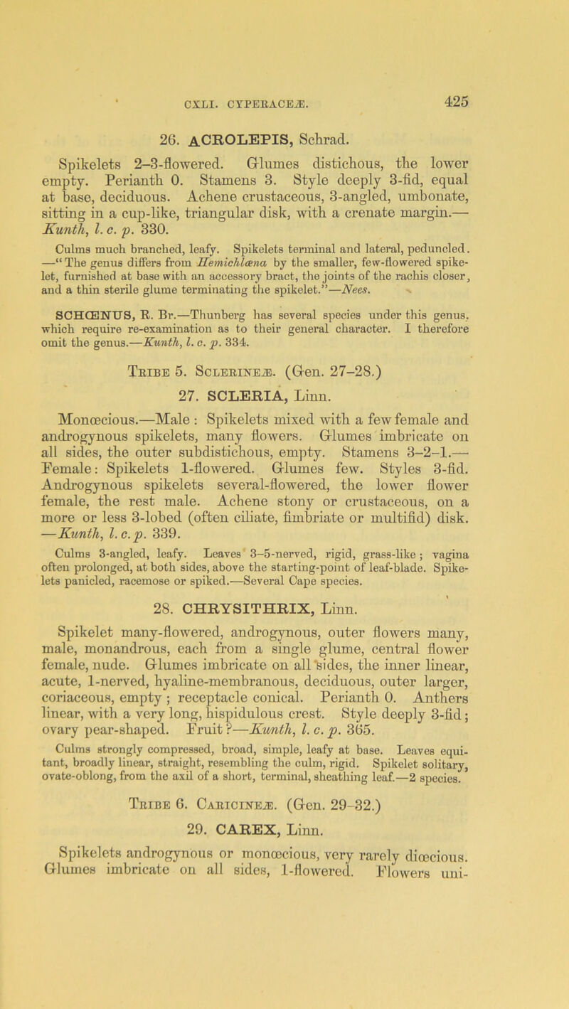 26. aCROLEPIS, Schrad. Spikelets 2-3-flowered. Grlumes distichous, the lower empty. Perianth 0. Stamens 3. Style deeply 3-fid, equal at base, deciduous. Achene crustaceous, 3-angled, umbonate, sitting in a cup-like, triangular disk, with a crenate margin.— Kunth, 1. c. p. 330. Culms much branched, leafy. Spikelets terminal and lateral, peduncled. —“ The genus differs from Hemichlcena by the smaller, few-flowered spike- let, furnished at base with an accessory bract, the joints of the rachis closer, and a thin sterile glume terminating the spikelet.”—Nees. SCHCENTJS, R. Br.—Thunberg has several species under this genus, which require re-examination as to their general character. I therefore omit the genus.—Kunth, 1. c. p. 334. Tribe 5. Sclerinea (Glen. 27-28.) 27. SCLERIA, Linn. Monoecious.—Male ; Spikelets mixed with a few female and androgynous spikelets, many flowers. Gllumes imbricate on all sides, the outer subdistichous, empty. Stamens 3-2-1.—• Female: Spikelets 1-flowered. Grlumes few. Styles 3-fid. Androgynous spikelets several-flowered, the lower flower female, the rest male. Achene stony or crnstaceous, on a more or less 3-lohed (often ciliate, fimbriate or multifid) disk. —Kunth, l.c.p. 339. Culms 3-angled, leafy. Leaves* 3-5-nerved, rigid, grass-like; vagina ofteu prolonged, at both sides, above the starting-point of leaf-blade. Spike- lets panicled, racemose or spiked.—Several Cape species. 28. CHRYSITHRIX, Linn. Spikelet many-flowered, androgynons, outer flowers many, male, monandrous, each from a single glume, central flower female, nude. Grlumes imbricate on all “bides, the inner linear, acute, 1-nerved, hyaline-membranous, deciduous, outer larger, coriaceous, empty ; receptacle conical. Perianth 0. Anthers linear, with a very long, hispidulous crest. Style deeply 3-fid; ovary pear-shaped. Fruit ?—Kimth, 1. c. p. 365. Culms strongly compressed, broad, simple, leafy at base. Leaves equi- tant, broadly linear, straight, resembling the culm, rigid. Spikelet solitary, ovate-oblong, from the axil of a short, terminal, sheathing leaf.—2 species. Tribe 6. CARiciNEiE. (Gren. 29-32.) 29. CAREX, Linn. Spikelets androgynous or monoecious, very rarely dioecious. Glumes imbricate on all sides, 1-flowered. Flowers uni-
