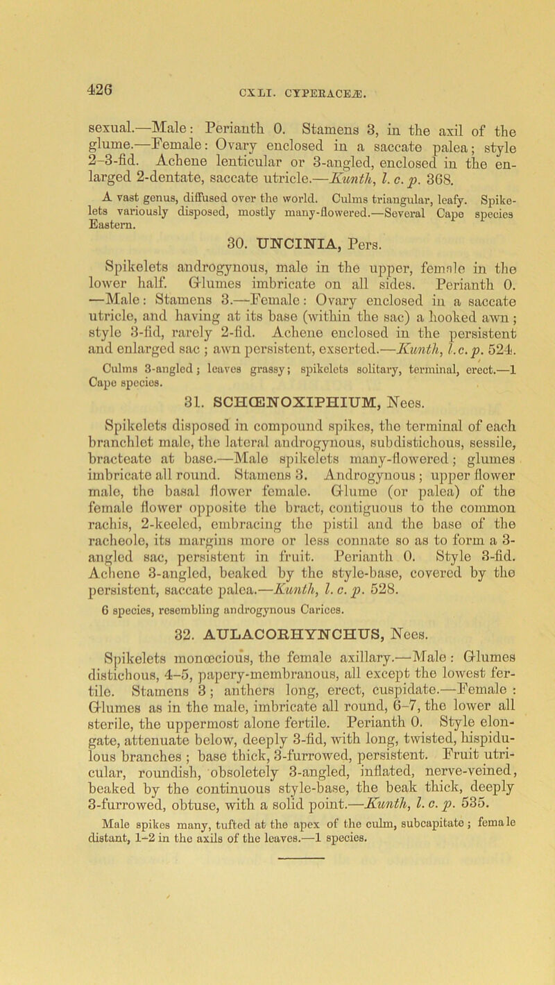 sexual.—Male: Periautli 0. Stamens 3, in the axil of the glume.—Pemale: Ovary enclosed in a saccate palea; style 2- 3-fid. Achene lenticular or 3-angled, enclosed in the en- larged 2-dentate, saccate utricle.—Kunth, 1. c. p. 368. A vast genua, diffused over tlie world. Culms triangular, leafy. Spike- lets variously disposed, mostly many-flowered.—Several Cape species Eastern. 30. UNCINIA, Pers. Spikelets androgynous, male in the upper, femnlc in tlie lower half. Glumes imbricate on all sides. Perianth 0. —Male: Stamens 3.—Female: Ovary enclosed in a saccate utricle, and having at its base (within the sac) a hooked awn ; style 3-fid, rarely 2-fid. Achene enclosed in the persistent and enlarged sac ; awn persistent, exserted.—Kuntli, l.c.p. 524. t Culms 3-anglcd ; leaves grassy; spikelets solitary, terminal, erect.—1 Capo species. 31. SCHCENOXIPHIUM, Nees. Spikelets disposed in compound spikes, the terminal of each branchlot male, the lateral androgynous, subdistichous, sessile, bracteate at base.—Male spikelets many-flowered; glumes imbricate all round. Stamens 3. Androgynous; upper flower male, the basal flower female. Grluiue (or palea) of the female flower opposite the bract, contiguous to the common rachis, 2-keeled, embracing the pistil and the base of the racheole, its margins more or less connate so as to form a 3- angled sac, persistent in fruit. Perianth 0. Style 3-fid. Acliene 3-augled, beaked by the style-base, covered by the persistent, saccate palea.—Kunth, 1. c. p. 528. 6 species, resembling androgynous Cariccs. 32. AULACORHYNCHUS, Nees. Spikelets monoecious, the female axillary.—Male : Glumes distichous, 4-5, papery-membranous, all except the lowest fer- tile. Stamens 3; anthers long, erect, cuspidate.—Female : Glumes as in the male, imbricate all round, 6-7, the lower all sterile, the uppermost alone fertile. Perianth 0. Style elon- gate, attenuate below, deeply 3-fid, with long, twisted, hispidu- lous branches ; base thick, 3-furrowed, persistent. Fruit utri- cular, roundish, obsoletely 3-angled, inflated, nerve-veined, beaked by the continuous style-base, the beak thick, deeply 3- furrowed, obtuse, with a solid point.—Kunth, 1. c. p. 535. Male spikes many, tufted at the apex of the culm, subcapitate ; female distant, 1-2 in the axils of the leaves.—1 species.