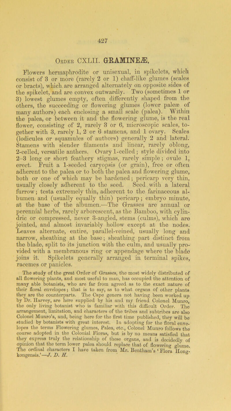 Order CXLII. GRAMINE^. Ilowers hermaphrodite or unisexual, in spikelets, which consist of 3 or more (rarely 2 or 1) chaff-like glumes (scales or bracts), which, are arranged alternately on opposite sides of the spikelet, and are convex outwardly. Two (sometimes 1 or 3) lowest glumes empty, often differently shaped from the others, the succeeding or flowering glumes (lower palese of many authors) each enclosing a small scale (palea). Within the palea, or between it and the flowering glume, is the real flower, consisting of 2, rarely 3 or 6, microscopic scales, to- gether with 3, rarely 1, 2 or 6 stamens, and 1 ovary. Scales (lodicules or squamules of authors) generally 2 and lateral. Stamens with slender filaments and linear, rarely oblong, 2-celled, versatile anthers. Ovary 1-celled; style divided into 2-3 long or short feathery stigmas, rarely simple ; ovule 1, erect. Fruit a 1-seeded caryopsis (or grain), free or often adherent to the palea or to both the palea and flowering glume, both or one of which may be hardened; pericarp very thin, usually closely adherent to the seed. Seed, with a lateral furrow; testa extremely thin, adherent to the farinaceous al- bumen and (usually equally thin) pericarp; embryo minute, at the base of the albumen.—The Grasses are annual or perennial herbs, rarely arborescent, as the Bamboo, with cylin- dric or compressed, never 3-angled, stems (culms), which are jointed, and almost invariably hollow except at the nodes. Leaves alternate, entire, parallel-veined, usually long and narrow, sheathing at the base; sheathing part distinct from the blade, split to its junction with the culm, and usually pro- vided with a membranous ring or appendage where the blade joins it. Spikelets generally arranged in terminal spikes, racemes or panicles. The study of the great Order of Grasses, tlie most widely distributed of all flowering plants, and most useful to man, has occupied the attention of many able botanists, who are far from agreed as to the exact nature of their floral envelopes j that is to say, as to what organs of other plants they are the counterparts. The Cape genera not having been worked up by Dr. Harvey, are here supplied by liis and my friend Colonel Munro, the only living botanist who is familiar with this dilEcult Order. The arrangement, limitation, and characters of the tribes and subtribes are also Colonel Munro’s, and, being here for the first time published, they will be studied by botanists with great interest. In adojjting for the floral enve- lopes the terms Flowering glumes, Palea, etc.. Colonel Munro follows the course adopted in the Colonial Floras, but is by no means satisfied that they express truly the relationship of these organs, and is decidedly of opinion that the term lower palea should replace that of flowering glume. The ordinal characters I luive taken from Mr. Bontliam’s ‘ Flora Honc- kongensis.’—J, D, II. °