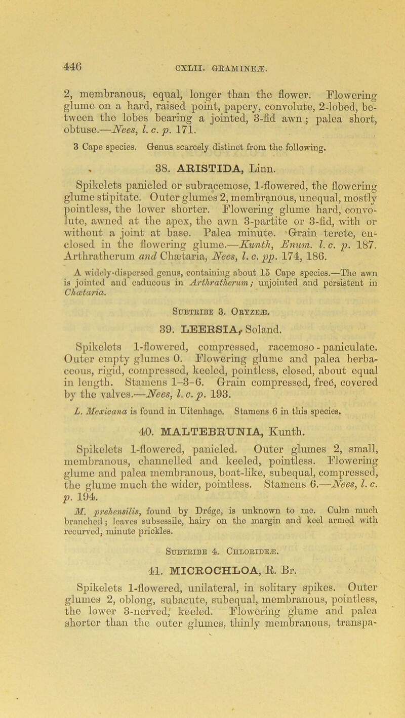 2, membranous, equal, longer than the flower. Flowering glume on a bard, raised point, papery, convolute, 2-lobed, be- tween the lobes bearing a jomted, 3-fid awn; palea short, obtuse.—Nees, 1. c. p. 171. 3 Cape species. Genus scarcely distinct from the following. 38. ARISTIDA, Linn. Spikelets panicled or subracemose, 1-flowered, tlie flowering glume stipitate. Outer glumes 2, membr^ous, unequal, mostly ])ointlc88, the lower shorter. Flowering glume hard, convo- lute, aAvucd at the apex, the awn 3-partite or 3-fid, mth or Avitliout a joint at base. Palea minute. 'Grain terete, en- closed in the flowering glume.—Kunth, Enmn. 1. c. p. 187. Arthrathcrum and Cha3taria, Nees, 1. c. 174, 186. A widely-dispersed genus, containing about 15 Cape species.—Tlio awn is jointed and caducous in Arthratherum; unjointed and persistent in Chcctaria. SUBTUIBE 3. OEVZEiE. 39. LEERSIA, Soland. Spikelets 1-flowcred, compressed, racemose - paniculate. Outer empty glumes 0. Flowering glume and palea herba- ceous, rigid, compressed, keeled, pointless, closed, aboiit equal in length. Stamens 1-3-6. Grain compressed, fred, covered by the valves.—Nees, 1. c. p. 193. L. Mexicana is found in Uitenhago. Stamens 6 in this species. 40. MALTEBRUNIA, Kunth. Spikelets 1-flowered, panicled. Outer glumes 2, small, membranous, channelled and keeled, pointless. Flowering glume and ])alea membranous, boat-like, subequal, compressed, the glume much the wider, i)ointless. Stamens 6.—Nees, 1. c. p. 194. M. 2>reliensilis, found by Drego, is unknown to me. Culm much branched; leaves subsessilo, hairy on the margin and keel armed with recm'vcd, minute prickles. SUBTBIBE 4. CULOEtDEA:. 41. MICROCHLOA, E. Br. Spikelets 1-flowered, unilateral, in solitary spikes. Outer glumes 2, oblong, subacute, subequal, membranous, pointless, the lower 3-uerved,' keeled. Flowering glume and palea shorter than the outer glumes, thinly membranous, transj)a-