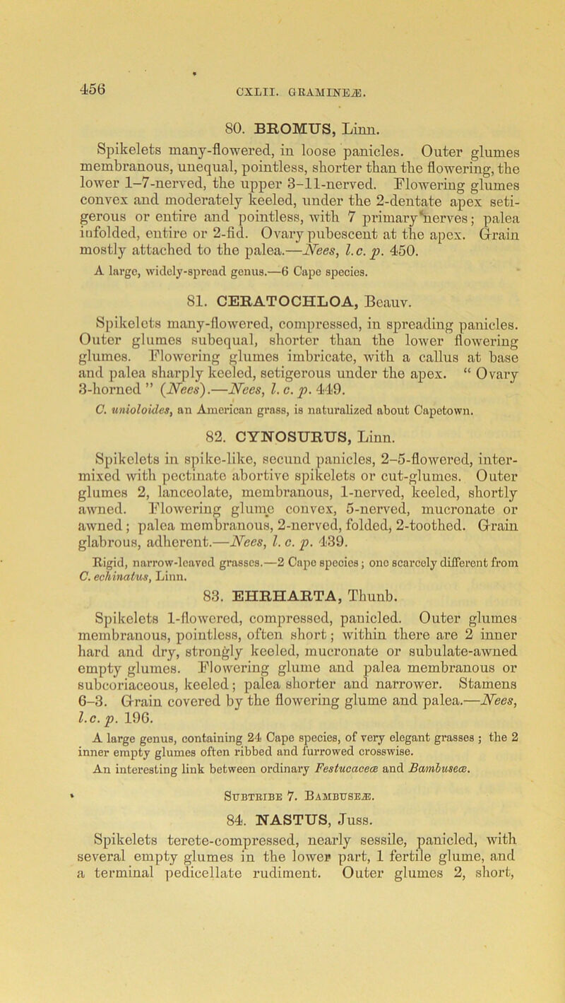 80. BROMUS, Linn. Spikelets many-flowered, in loose panicles. Outer glumes membranous, unequal, pointless, shorter than the flowering, the lower 1—7-nerved, the upper 3-11-nerved. Lloweriug glumes convex and moderately keeled, under the 2-dentate apex seti- gerous or entire and ]mintless, with 7 primaryhierves; palea infolded, entire or 2-fid. Ovary pubescent at the apex. Grain mostly attached to the palea.—Nees, l.c. p. 450. A large, widely-spread genus.—6 Cape speeies. 81. CERATOCHLOA, Beauv. Spikelets many-flowered, compressed, in spreading panicles. Outer glumes subequal, shorter than the lower flowering glumes. Flowering glumes imbricate, with a callus at base and palea sharply keeled, setigerous under the apex. “ Ovary 3-horned ” {Nees).—Nees, 1. c. p. 449. C. unioloides, an American grass, is naturalized about Capetown. 82. CYNOSURUS, Linn. Spikelets in spike-like, secund panicles, 2-5-flowered, inter- mixed with pectinate abortive spikelets or cut-glumes. Outer glumes 2, lanceolate, membranous, 1-nerved, keeled, shortly awned. Flowering glume convex, 5-nerved, mucrouate or awned ; palea membranous, 2-nerved, folded, 2-toothed. Grain glabrous, adherent.—Nees, 1. c. p. 439. Rigid, narrow-leaved grasses.—2 Capo species; one scai'cely different from C. echinatus, Linn. 83. EHRHARTA, Thunb. Spikelets 1-flowered, compressed, pauicled. Outer glumes membranous, pointless, often short; within there are 2 inner hard and dry, strongly keeled, mucronate or subulate-awned empty glumes. Flowering glume and palea membranous or subcoriaceous, keeled; palea shorter and narrower. Stamens 6-3. Grain covered by the flowering glume and palea.—Nees, l.c. p. 196. A large genus, containing 2't Cape species, of very elegant grasses ; the 2 inner empty glumes often ribbed and furrowed crosswise. An interesting link between ordinary Festucacem and Bamlusecs. StTBTEIBE 7. BAMBtrSEiE. 84. NASTUS, Juss. Spikelets terete-compressed, nearly sessile, panicled, with several empty glumes in the lower part, 1 fertile glume, and a terminal pedicellate rudiment. Outer glumes 2, short.