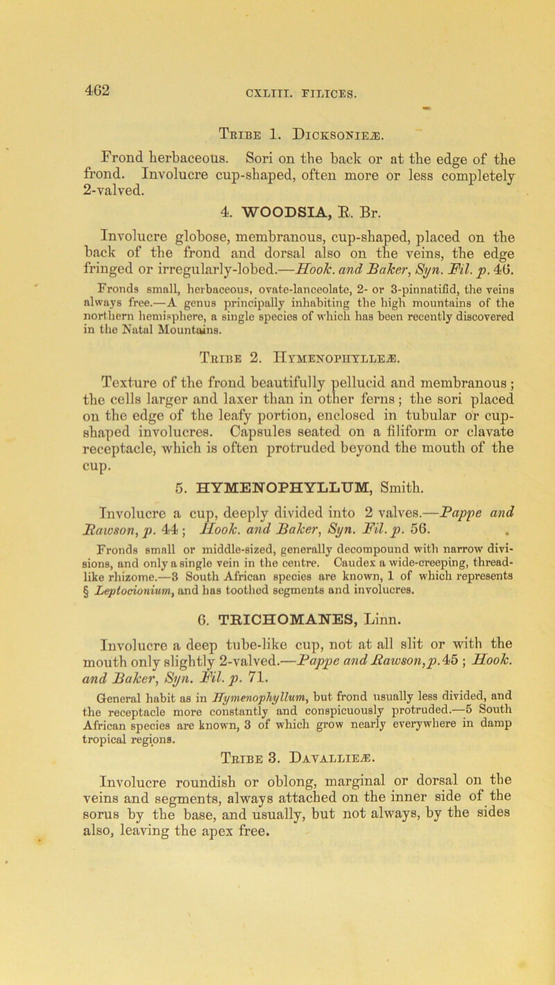 ThIBE 1. DiCKSONIEiE. Frond herbaceous. Sori on the back or at the edge of the frond. Involucre cup-shaped, often more or less completely 2-valved. 4. WOODSIA, E. Br. Involucre globose, membranous, cup-shaped, placed on the back of the frond and dorsal also on the veins, the edge fringed or irregularly-lobed.—Hook, and Baker, Sijn. Ml. p. 46. Fronds small, herbaceous, ovate-lanceolate, 2- or 3-pinnatifid, the veins always free.—A genus principally inhabiting the high mountains of the northern hemi.sphere, a single species of which has been recently discovered in the Natal Mountains. Tribe 2. IlyMENOPiiTLLEA!. Texture of the frond beautifully pellucid and membranous ; the cells larger and laxer than in other ferns; the sori placed on the edge of the leafy portion, enclosed in tubular or cup- shaped involucres. Capsules seated on a filiform or clavate receptacle, which is often protruded beyond the mouth of the cup. 5. HYMENOPHYLLUM, Smith. Involucre a cup, deeply divided into 2 valves.—Pappe and Bateson, p. 44; Hook, and Baker, Si/n. Fil.p. 56. Fronds small or middle-sized, generally decompound with narrow divi- sions, and only a single vein in the centre. Caudes a wide-ereeping, thread- like rhizome.—3 South African species are known, 1 of whieh represents § Leptocionium, and has toothed segments and involucres. 6. TRICHOMANES, Linn. Involucre a deep tube-like cup, not at all slit or with the mouth only slightly 2-valved.—Pappe andBawson,p.4<5 ; Hook, and Baker, Syn. Pil. p. 71. General habit as in ITymenophyllum, but frond usually less divided, and the receptacle more constantly and conspicuously protruded.—-6 South African species are known, 3 of which grow nearly evei’ywhere in damp tropical regions. Tribe 3. Davallie^e. Involucre roundish or oblong, marginal or dorsal on the veins and segments, always attached on the inner side of the sorus by the base, and usually, but not always, by the sides also, leaving the apex free.
