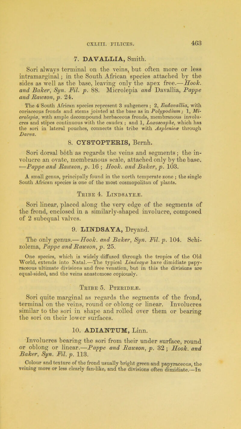 4C3 7. DAVALIiIA, Smith. Sori always terminal on the veins, but often more or less intramarginal; in the South African species attached by the sides as well as the base, leaving only the apex free.—Hook, and Baker, Syn. Ml. p. 88. Microlepia and Davallia, Pappe and Raioson, p. 24. The 4 South African species represent 3 subgenera ; 2, Eudavallia, with coriaceous fronds and stems jointed at the base as in Polypodium; 1, Mi- crolepia, with ample decompound herbaceous fronds, membranous involu- cres and stipes continuous with the caudex ; and 1, Loxoscaphe, which has the sori in lateral pouches, connects this tribe with Aspleniece through Darea. 8. CYSTOPTERIS, Bemh. Sori dorsal both as regards the veins and segments; the in- volucre an ovate, membranous scale, attached only by the base. —Pappe and Pawson, p. 16 ; Hook, and Baker, p. 103. A small genus, principally found in the north temperate zone ; the single South African species is one of the most cosmopolitan of plants. Tribe 4. Likhsateje. Sori linear, placed along the very edge of the segments of the frond, enclosed in a similarly-shaped involucre, composed of 2 subequal valves. 9. LINDSAYA, Dryand. The only genus.— Hook, and Baker, Syn. Fil. p. 104. Schi- zolema, Pappe and Rawson, p. 25. One species, which is widely diffused through the tropics of the Old World, extends into Natal.—The typical Lindsayce have dimidiate papy- raceous ultimate divisions and free venation, but in this the divisions are equal-sided, and the veins anastomose copiously. Tribe 5. Pteridea:. Sori quite marginal as regards the segments of the frond, terminal on the veins, round or oblong or linear. Involucres similar to the sori in shape and rolled over them or bearing the sori on their lower surfaces. 10. ADIANTUM, Linn. Involucres bearing the sori from their under surface, round or oblong or linear.—Pappe and Rawson, p. 32 ; Hook, and Baker, Syn. Fil. p. 113. Colour and texture of the frond usually bright green and papyraceous, the veining more or less elearly fan-like, and the divisions often dimidiate.-—In