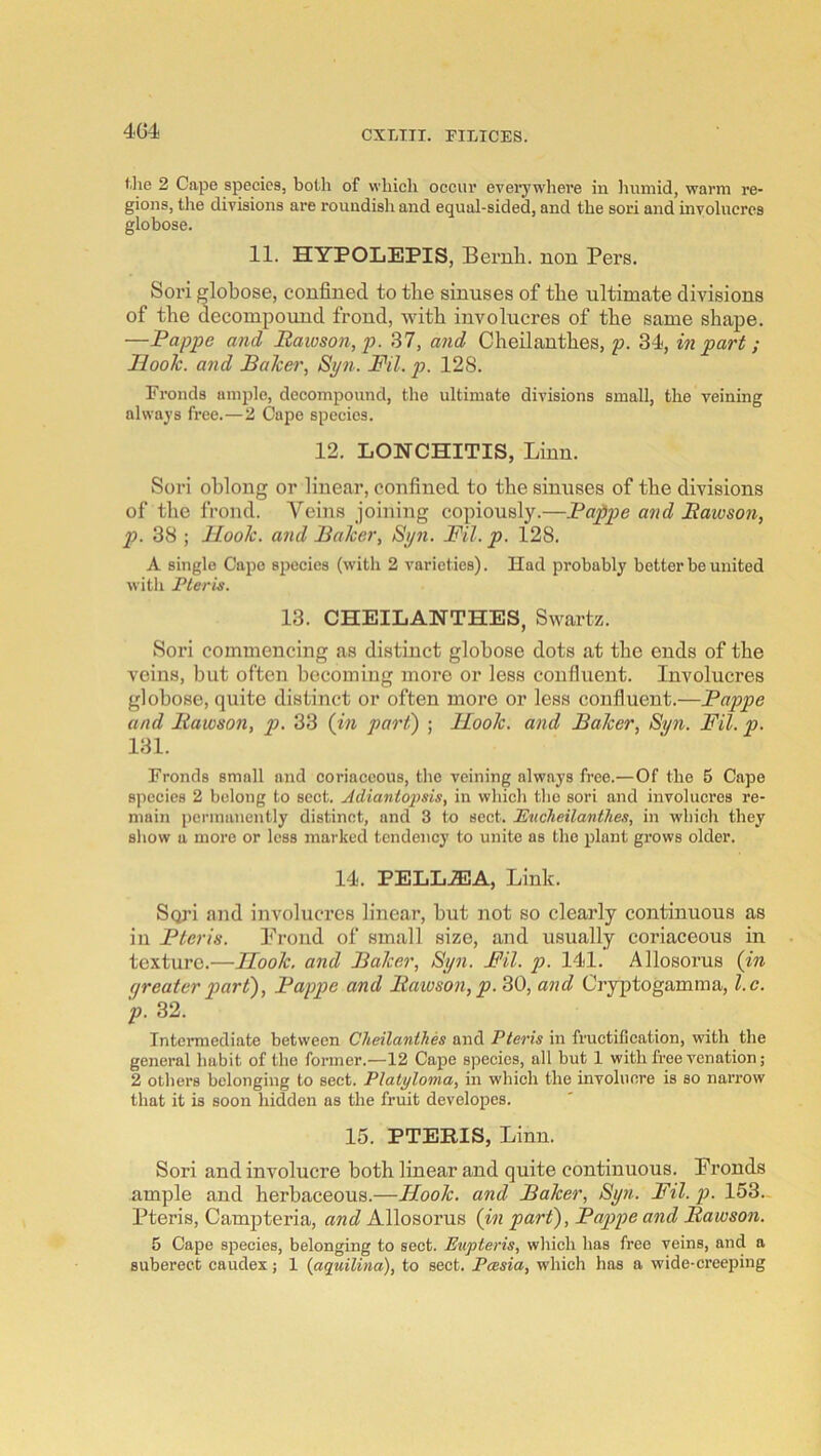 4G4 f.lie 2 Cape species, both of which occur eveiywlieve in liinnid, warm re- gions, the divisions are roundish and equal-sided, and the sori and involucres globose. 11. HYPOLEPIS, Beruli. non Pers. Sori globose, confined to tlie sinuses of the ultimate divisions of the decompound frond, with involucres of the same shape. —Pappe and Paioson,p. 37, and Cheilantbes, p. 34, in part ; Ilooh. and Baker, Spn. Fil. j)- 128. Fronds ample, decompound, the ultimate divisions small, the veining always free.—2 Cape species. 12. LONCHITIS, Linn. Sori oblong or linear, confined to the sinuses of the divisions of the frond. A^eins joining copiously.—Pappe and Bawson, p. 38 ; Hook, and Baker, Syn. Fil. p. 128. A single Cape species (with 2 varieties). Had probably better be united with Pleris. 13. CHEILANTHES, Swartz. Sori commencing as distinct globose dots at the ends of the veins, but often becoming more or less confluent. Involucres globose, quite distinct or often more or less confluent.—Pappe and Bawson, p. 33 (in part) ; Hook, and Baker, Syn. Fil. p. 131. Fronds small and coriaceous, the veining always free.—Of the 5 Cape species 2 belong to sect. Adianiojisis, in which tlie sori and involucres re- main permanently distinct, and 3 to sect. JEucheilanthes, in which they sliow a more or less marked tendency to unite as the plant grows older. 14. PELLJEA, Link. Sori and involucres linear, but not so clearly continuous as in Pteris. Prond of small size, and usually coriaceous in texture.—Hook, and Baker, Syn. Fil. p. 141. Allosorus (in greater part), Pappe and Bawson, p. 30, and Cryptogamma, l.c. p. 32. Intermediate between Cheilanthes and Pteris in fructification, with the general habit of the former.—12 Cape species, all but 1 with free venation; 2 others belonging to sect. Platyloma, in which the involucre is so narrow that it is soon hidden as the fruit developes. 15. PTERIS, Linn. Sori and involucre both linear and quite continuous. Pronds ample and herbaceous.—Hook, and Baker, Syn. Fil. p. 153.- Pteris, Campteria, and Allosorus (in part), Pappe and Bawson. 5 Cape species, belonging to sect. Eupteris, which has free veins, and a