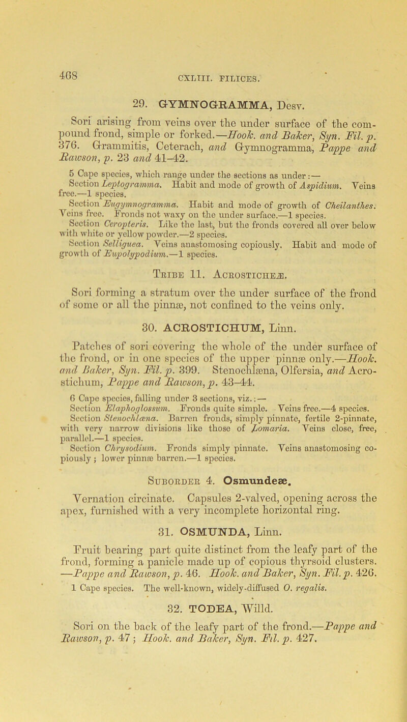 4G8 29. GYMNOGRAMMA, Desv. Sori arising from veins over tlie under surface of the com- pouud frond, simple or forked.—HooTc. and Idaker, Syn. Fil. p. 376. Grammitis, Ceterach, and Gymnogramma, Fappe and Itawson, p. 23 and 41-42. 5 Cape species, which range under the sections as under:— Section Leptograimna, Habit and mode of growth of Aspiduim. Veins free.—1 species. Section Eugymnogramma. Habit and mode of growth of Cheilanthes. Veins free. Fronds not waxy on the under surface.—1 species. Section Ceropteris. Like the last, but the fronds covered all over below with wliite or yellow powder.—2 species. Section Selliguea. Veins anastomosing copiously. Habit and mode of growth of Eupolgpodium.—1 species. TiUBE 11. AcEOSTICIIEiE. Sori forming a stratum over the under surface of the frond of some or all the pinna), not confined to the veins only. 30. ACROSTICHUM, Linn. Patches of sori covering the whole of the under surface of the frond, or in one species of the upper pinna) only.—Hook, and Baker, Syn. Fil. p. 399. Stenochla)na, Olfersia, and Acro- stichum, Fappe and Ilawson,p. 43-44. 0 Cape species, falling under 3 sections, viz.; — Section Elaphoglossum. Fronds quite simple. Veins free.—4 species. Section Slenochleena. Barren fronds, simply pinnate, fertile 2-pinnate, witli very narrow divisions like those of Idomaria. Veins close, free, parallel.—1 species. Section Chrysodium. Fronds simply pinnate. Veins anastomosing co- piously ; lower pinnoo barren.—1 species. SuBOEDEE 4. Osmundeae. Vernation circinate. Capsules 2-valved, opening across the apex, furnished with a very incomplete horizontal ring. 31. OSMUNDA, Linn. Pruit bearing part quite distinct from the leafy part of the frond, forming a panicle made up of copious thyrsoid clusters. —Fappe and Itawson, p. 46. Hook, and Faker, Syn. Fil. p. 426. 1 Cape species. The well-known, widely-diffused 0. regalis. 32. TODEA, Wind. Sori on the back of the leafy part of the frond.—Fappe and Fawson, p. 47; Hook, and Faker, Syn. Fil. p. 427.