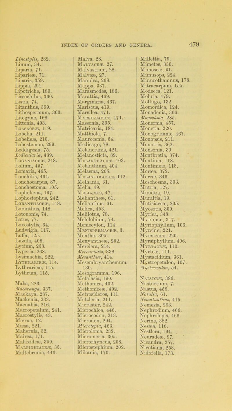 Linostylis, 282. Liniun, 34. Liparia, 71. Liparieaj, 71. Liparis, 359. Lippia, 291. Lipotriche, 180. Lissochilus, 360. Listia, 74. Litanthus, 399. Lithospermum, 300. liitogjTie, 168. Littonia, 403. Loasace.®, 119. Lobelia, 211. Lobelieae, 210. Lobostemon, 299. Loddigesia, 76. Lodieularia, 439. L0GAXIACE.E, 248. Lolium, 467. Lomaria, 465. Lonchitis, 464. Lonchocarpus, 87. Lonchostoma, 105. Lophola3na, 197. Lophostephus, 242. L0RANTHACE.ai:, 148. Loranthus, 148. Lotononi.s, 74. Lotus, 77. Loxostylis, 64. Ludwigia, 117. Luffa, 125. Luzula, 408. Lycium, 258. Lyperia, 268. Lysimachia, 222. Lythhamea;, 114. LythrarieJB, 116. Lythrum, 115. Maba, 226. Macaranga, 337. blixckaya, 287. Mackonia, 233. Macnabia, 216. Macropctalum, 241. Macrostylis, 43. Majrua, 12. Majsa, 221. Mahcrnia, 32. Mairoa, 171. Malaxideae, 359. MALriOIflACEA'., 35. Maltebrunia, 446. Malva, 28. Malvaceje, 27. Malvaatmm, 28. Malveas, 27. Manulea, 268. Mappa, 337. Marasmodes, 186. Marattia, 469. Marginaria, 467. Mariscus, 419. Marsilea, 471. Marsileaceje, 471.' Massonia, 395. Matricaria, 184. Matthiola, 7. Maurocenia, 64. Medicago, 78. Melancranis, 421. Melanosticta, 89. MELANTHACEiE, 403. Melantbium, 404. Melasma, 265. MELASTOMACEiE, 112. Melhania, 31. MeUa, 49. Meliace^, 47. Meliantheffi, 61. Melianthus, 61. Melica, 453. Melilotus, 78. Melolobium, 74. Memecylon, 114. Menispermaceje, 3. Mentha, 305. Menyantbeae, 252. Merciera, 214. Mercurialis, 338. Mesanthus, 414. Mesembryanthemum, 130. Mesogramma, 196. Metalasia, 190. Methonica, 402. Methoniceaj, 402. Motrosideros, 111. Metzloria, 211. Micraster, 242. Microchloa, 446. Microcodon, 213. Microdon, 294. Microlepia, 463. Microloma, 232. Micromoria, 306. Microrhjmcus, 208. Microstephium, 202. Mikania, 170. Millettia, 79. Mimetes, 330. Mimoseaj, 91. Mimusops, 224. Minurothamnus, 178. Mitracarpum, 165. Modecca, 121. Mohria, 479. Mollugo, 132. Momordica, 124. Monadenia, 366. Monechma, 286. Monerma, 457. Monetia, 220. Monogranune, 467. Monopais, 211. Monotris, 362. Monsonia, 39. Montbretia, 374. Montinia, 118. Montiniese, 118. Mora3a, 372. Morete, 346. Moscbosma, 303. Mutria, 127,. Mundtia, 19. Muraltia, 19. Mutisiacese, 205. Myosotis, 300. Myrica, 348. MYRICEiE, 347. Myriophyllum, 106. Myraine, 221. MyrsinejE, 220. Myrsiphyllum, 406. MYRTACEiE, 110. Myrteaa, 111. Mystacidium, 361. Mystropetalon, 107. Mystroxylon, 64. Naiadeje, 386. Naatui-tium, 7. Naatus, 466. Natalia, 61. Nematanthus, 416. Nemesia, 263. Nephrodium, 466. Nephrolepis, 466. Nerine, 382. Nesasa, 116. Neatlora, 194. Ncuradoae, 97. Nicandra, 257. Nicotiana, 258. Nidotella, 173.