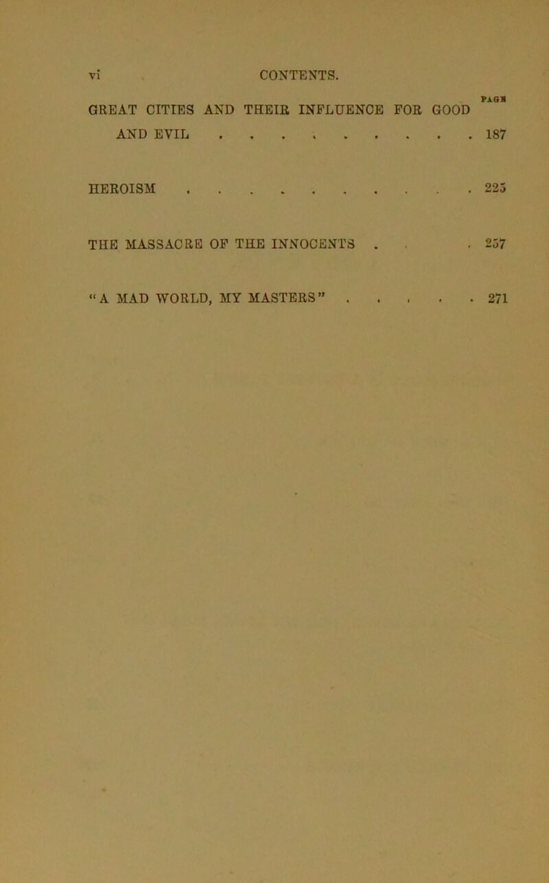 rAsa GREAT CITIES AND THEIE INFLUENCE FOR GOOD AND EVIL 187 HEROISM 223 THE MASSACRE OF THE INNOCENTS . . ,257 “A MAD WORLD, MY MASTERS” . 271