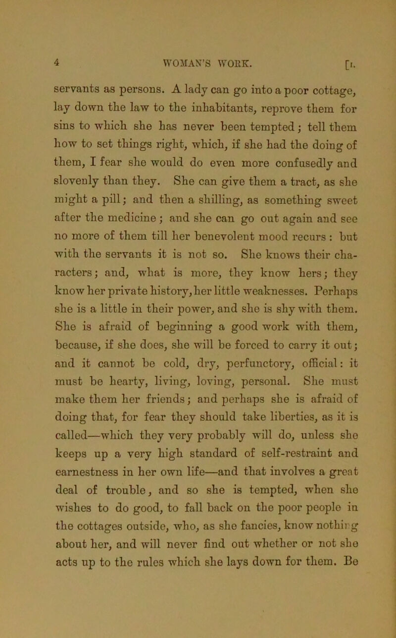 servants as persons. A lady can go into a poor cottage, lay down the law to the inhabitants, reprove them for sins to which she has never been tempted; tell them how to set things right, which, if she had the doing of them, I fear she would do even more confusedly and slovenly than they. She can give them a tract, as she might a pill; and then a shilling, as something sweet after the medicine ; and she can go out again and see no more of them till her benevolent mood recurs : but with the servants it is not so. She knows their cha- racters; and, what is more, they know hers; they know her private history, her little weaknesses. Perhaps she is a little in their power, and she is shy with them. She is afraid of beginning a good work with them, because, if she does, she will be forced to carry it out; and it cannot be cold, dry, perfunctory, official: it must be hearty, living, loving, personal. She must make them her friends; and perhaps she is afraid of doing that, for fear they should take liberties, as it is called—which they very probably will do, unless she keeps up a very high standard of self-restraint and earnestness in her own life—and that involves a great deal of trouble, and so she is tempted, when she wishes to do good, to fall back on the poor people in the cottages outside, who, as she fancies, know nothing about her, and will never find out whether or not she acts up to the rules which she lays down for them. Be