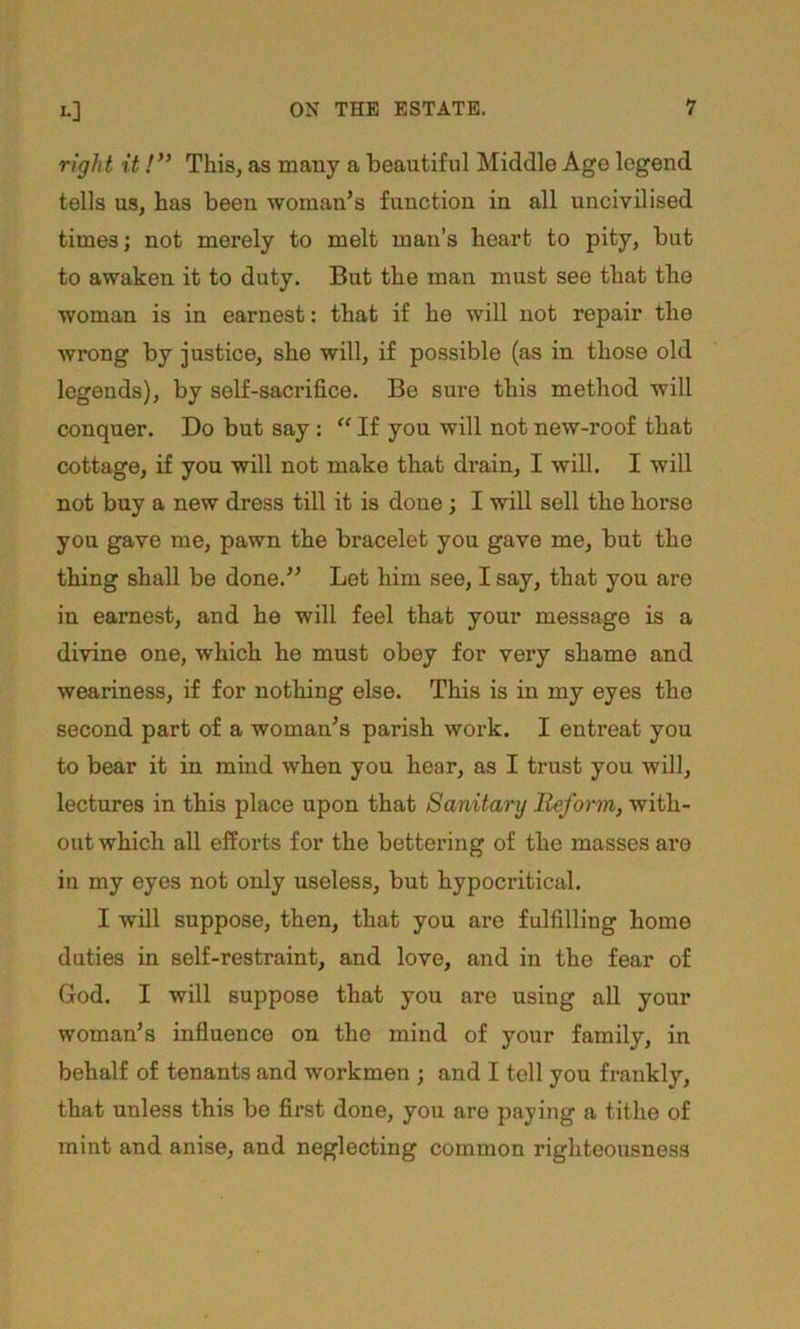 I.] right itThis, as many a beautiful Middle Age legend tells us, has been woman’s function in all uncivilised times; not merely to melt man’s heart to pity, but to awaken it to duty. But the man must see that the woman is in earnest: that if he will not repair the wrong by justice, she will, if possible (as in those old legends), by self-sacrifice. Be sure this method will conquer. Do but say: “ If you will not new-roof that cottage, if you will not make that drain, I will. I will not buy a new dress till it is done; I will sell the horse you gave me, pawn the bracelet you gave me, but the thing shall be done.” Let him see, I say, that you are in earnest, and he will feel that your message is a divine one, which he must obey for very shame and weariness, if for nothing else. This is in my eyes the second part of a woman’s parish work. I entreat you to bear it in mind when you hear, as I trust you will, lectures in this place upon that Sanitary Reform, with- out which all efforts for the bettering of the masses are in my eyes not only useless, but hypocritical. I will suppose, then, that you are fulfilling borne duties in self-restraint, and love, and in the fear of God. I will suppose that you are using all your woman’s influence on the mind of your family, in behalf of tenants and workmen ; and I tell you frankly, that unless this be first done, you are paying a tithe of mint and anise, and neglecting common righteousness