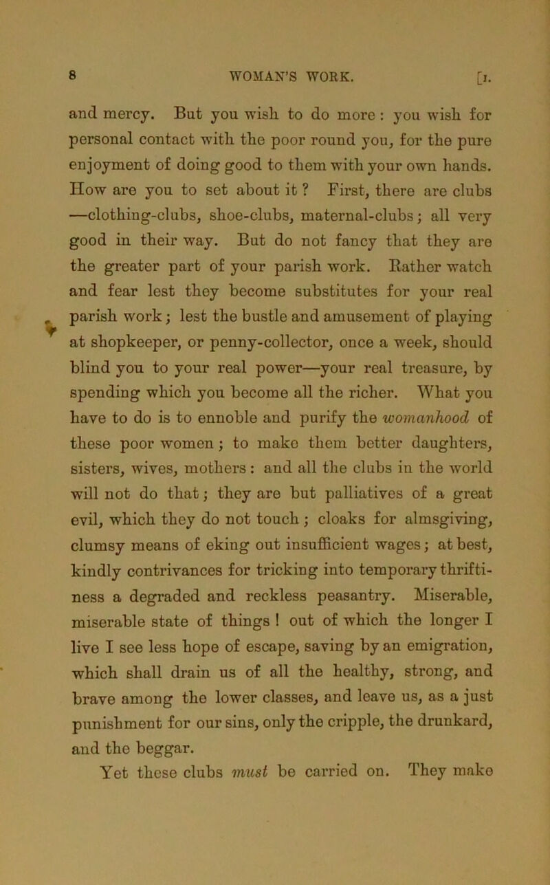 and mercy. But you wish to do more : you wish for personal contact with the poor round you, for the pure enjoyment of doing good to them with your own hands. How are you to set about it ? First, there are clubs —clothing-clubs, shoe-clubs, maternal-clubs; all very good in their way. But do not fancy that they are the greater part of your parish work. Rather watch and fear lest they become substitutes for your real parish work; lest the bustle and amusement of playing at shopkeeper, or penny-collector, once a week, should blind you to your real power—your real treasure, by spending which you become all the richer. What you have to do is to ennoble and purify the womanhood of these poor women; to make them better daughters, sisters, wives, mothers: and all the clubs in the world will not do that; they are but palliatives of a great evil, which they do not touch ; cloaks for almsgiving, clumsy means of eking out insuflS.cient wages; at best, kindly contrivances for tricking into temporary thrifti- ness a degraded and reckless peasantry. Miserable, miserable state of things ! out of which the longer I live I see less hope of escape, saving by an emigration, which shall drain us of all the healthy, strong, and brave among the lower classes, and leave us, as a just punishment for our sins, only the cripple, the drunkard, and the beggar. Yet these clubs must be carried on. They make