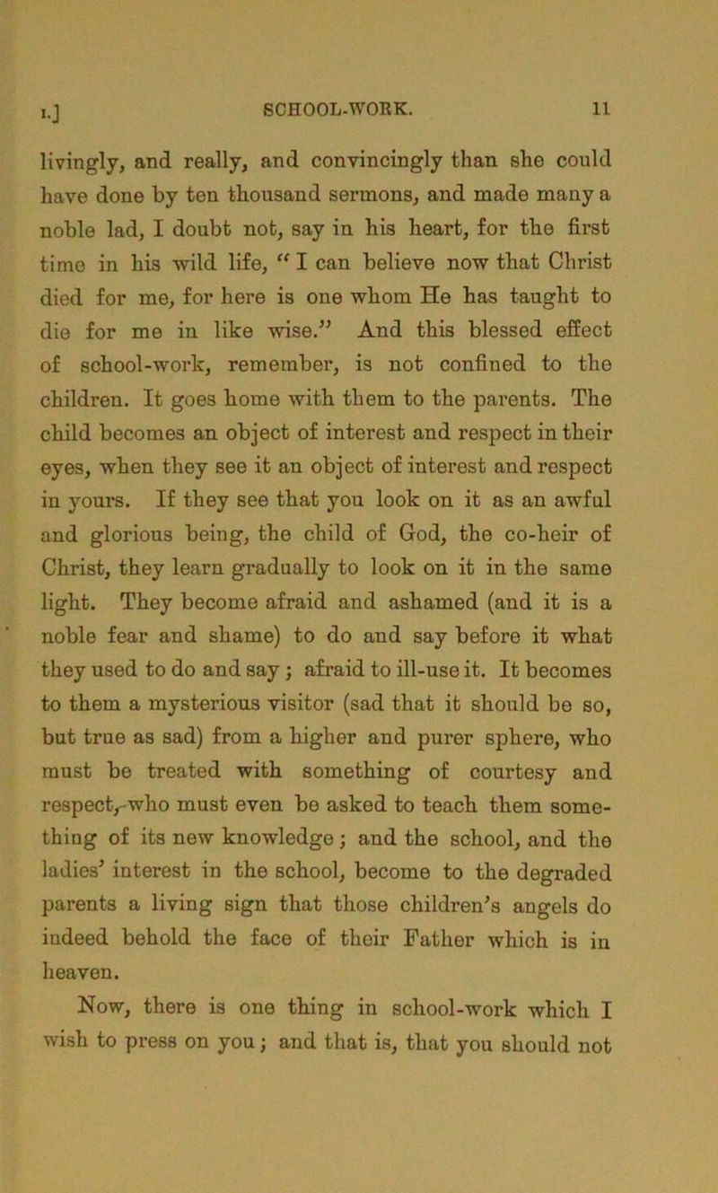 «0 Hvingly, and really, and convincingly than she could have done by ten thousand sermons, and made many a noble lad, I doubt not, say in his heart, for the first time in his wild life,  I can believe now that Christ died for me, for here is one whom He has taught to die for me in like wise.” And this blessed effect of school-work, remember, is not confined to the children. It goes borne with them to the parents. The child becomes an object of interest and respect in their eyes, when they see it an object of interest and respect in yours. If they see that you look on it as an awful and glorious being, the child of God, the co-heir of Christ, they learn gradually to look on it in the same light. They become afraid and ashamed (and it is a noble fear and shame) to do and say before it what they used to do and say; afraid to ill-use it. It becomes to them a mysterious visitor (sad that it should bo so, but true as sad) from a higher and purer sphere, who must be treated with something of courtesy and respect,-who must even be asked to teach them some- thing of its new knowledge j and the school, and the ladies’ interest in the school, become to the degraded parents a living sign that those children’s angels do indeed behold the face of their Father which is in heaven. Now, there is one thing in school-work which I wish to press on you; and that is, that you should not