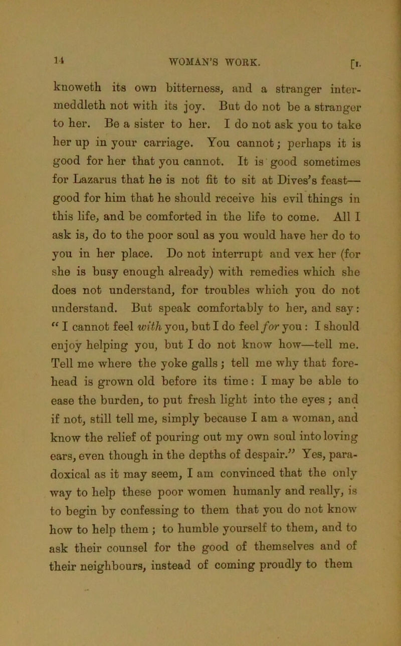 knoweth its own bitterness, and a stranger inter- meddleth. not with its joy. But do not be a stranger to ber. Be a sister to her. I do not ask you to take her up in your carriage. You cannot; perhaps it is good for her that you cannot. It is good sometimes for Lazarus that he is not fit to sit at Dives’s feast— good for him that he should receive his evil things in this life, and be comforted in the life to come. All I ask is, do to the poor soul as you would have her do to you in her place. Do not interrupt and vex her (for she is busy enough already) with remedies which she does not understand, for troubles which you do not understand. But speak comfortably to her, and say: I cannot feel with you, but I do feel/or you : I should enjoy helping you, but I do not know how—teU me. Tell me where the yoke galls; tell me why that fore- head is grown old before its time: I may be able to ease the burden, to put fresh light into the eyes; and if not, still tell me, simply because I am a woman, and know the relief of pouring out my own soul into loving ears, even though in the depths of despair.” Yes, para- doxical as it may seem, I am convinced that the only way to help these poor women humanly and really, is to begin by confessing to them that you do not know how to help them ; to humble yourself to them, and to ask their counsel for the good of themselves and of their neighbours, instead of coming proudly to them