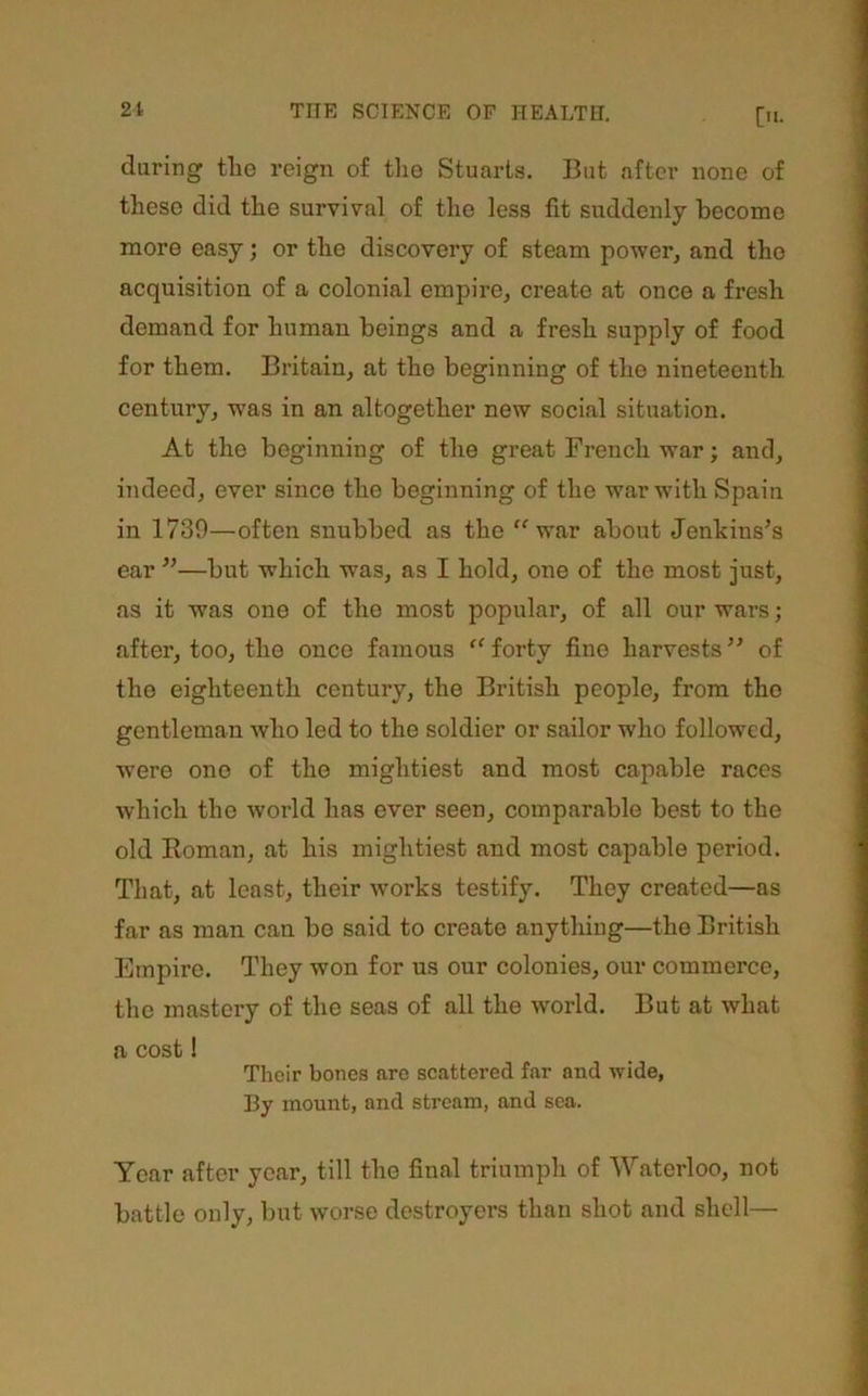 during the reign of tlie Stuarts. But after none of these did the survival of the less fit suddenly become more easy; or the discovery of steam power, and the acquisition of a colonial empire, create at once a fresh demand for human beings and a fresh supply of food for them. Britain, at the beginning of the nineteenth century, w’as in an altogether new social situation. At the beginning of the great French war; and, indeed, ever since the beginning of the war with Spain in 1730—often snubbed as the ‘^war about Jenkins’s ear ”—but which was, as I hold, one of the mest just, as it was one of the most popular, of all our wars; after, too, the once famous “ forty fine harvests ” of the eighteenth century, the British people, from the gentleman who led to the soldier or sailor who followed, were one of the mightiest and most capable races which the world has ever seen, comparable best to the old Eoman, at his mightiest and most capable period. That, at least, their works testify. They created—as far as man can bo said to create anything—the British Empire. They won for us our colonies, our commerce, the mastei’y of the seas of all the world. But at what a cost! Their bones are scattered far and wide, By mount, and stream, and sea. Year after year, till the final triumph of Waterloo, not battle only, but worse destroyers than shot and shell—